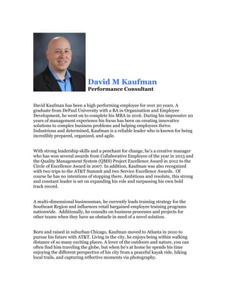 David M Kaufman
Performance Consultant
David Kaufman has been a high performing employee for over 20 years. A
graduate from DePaul University with a BA in Organization and Employee
Development, he went on to complete his MBA in 2016. During his impressive 20
years of management experience his focus has been on creating innovative
solutions to complex business problems and helping employees thrive.
Industrious and determined, Kaufman is a reliable leader who is known for being
incredibly prepared, organized, and agile.
With strong leadership skills and a penchant for change, he’s a creative manager
who has won several awards from Collaborative Employee of the year in 2013 and
the Quality Management System (QMS) Project Excellence Award in 2012 to the
Circle of Excellence Award in 2007. In addition, Kaufman was also recognized
with two trips to the AT&T Summit and two Service Excellence Awards. Of
course he has no intentions of stopping there. Ambitious and resolute, this strong
and constant leader is set on expanding his role and surpassing his own bold
track record.
A multi-dimensional businessman, he currently leads training strategy for the
Southeast Region and influences retail bargained employee training programs
nationwide. Additionally, he consults on business processes and projects for
other teams when they have an obstacle in need of a novel solution.
Born and raised in suburban Chicago, Kaufman moved to Atlanta in 2010 to
pursue his future with AT&T. Living in the city, he enjoys being within walking
distance of so many exciting places. A lover of the outdoors and nature, you can
often find him traveling the globe, but when he’s at home he spends his time
enjoying the different perspective of his city from a peaceful kayak ride, hiking
local trails, and capturing reflective moments via photography.
 