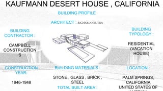 KAUFMANN DESERT HOUSE , CALIFORNIA
ARCHITECT : RICHARD NEUTRA
BUILDING PROFILE
BUILDING
CONTRACTOR :
CAMPBELL
CONSTRUCTION
S
BUILDING
TYPOLOGY :
RESIDENTIAL
(VACATION
HOUSE)
CONSTRUCTION
YEAR:
1946-1948
LOCATION :
PALM SPRINGS,
CALIFORNIA
UNITED STATES OF
BUILDING MATERIALS :
STONE , GLASS , BRICK ,
STEEL
TOTAL BUILT AREA :
 