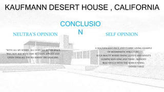KAUFMANN DESERT HOUSE , CALIFORNIA
NEUTRA’S OPINION SELF OPINION
”WITH ALL MY SENSES , ALL I CAN SAY IS THIS SPACE
WILL NOT AGE WITH TIME AS I HAVE APPLIED AND
GIVEN THEM ALL THE SIX SENSES ”(BIO-REALISM).
A MAGNIFICIENT PIECE AND CLASSIC LIVING EXAMPLE
OF MODERNISTIC STRUCTURE .
SUCH BEAUTY WHERE FRANK LLOYD’S AND ADOLF’S
GLIMPSE SEEN HERE AND THERE . BLENDED
BEAUTIFULLY WITH THE SURROUNDING.
- DANISH FARAZ
CONCLUSIO
N
 