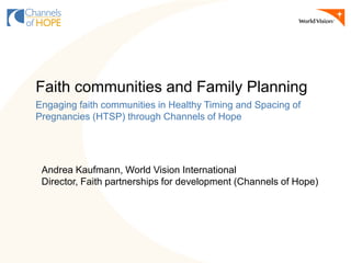 Andrea Kaufmann, World Vision International
Director, Faith partnerships for development (Channels of Hope)
Faith communities and Family Planning
Engaging faith communities in Healthy Timing and Spacing of
Pregnancies (HTSP) through Channels of Hope
 