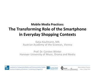 Institute for Comparative Media and Communication Studies
Austrian Academy of Sciences | University of Klagenfurt
(New) Audience Practices
Lisbon, 3-4 April 2014
Mobile Media Practices:
The Transforming Role of the Smartphone
in Everyday Shopping Contexts
Katja Kaufmann, MA
Austrian Academy of the Sciences, Vienna
Prof. Dr. Carsten Winter
Hanover University of Music, Drama and Media
 