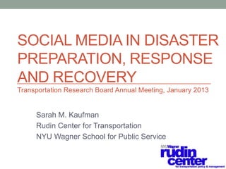 SOCIAL MEDIA IN DISASTER
PREPARATION, RESPONSE
AND RECOVERY
Transportation Research Board Annual Meeting, January 2013


     Sarah M. Kaufman
     Rudin Center for Transportation
     NYU Wagner School for Public Service
 