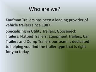 Who are we?
Kaufman Trailers has been a leading provider of
vehicle trailers since 1987.
Specializing in Utility Trailers, Gooseneck
Trailers, Flatbed Trailers, Equipment Trailers, Car
Trailers and Dump Trailers our team is dedicated
to helping you find the trailer type that is right
for you today.
 