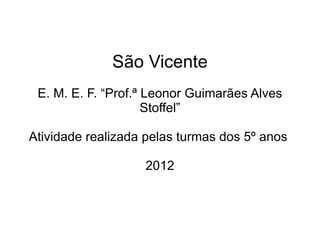 São Vicente
 E. M. E. F. “Prof.ª Leonor Guimarães Alves
                     Stoffel”

Atividade realizada pelas turmas dos 5º anos

                   2012
 