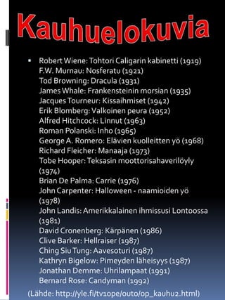  RobertWiene:Tohtori Caligarin kabinetti (1919)
F.W. Murnau: Nosferatu (1921)
Tod Browning: Dracula (1931)
JamesWhale: Frankensteinin morsian (1935)
JacquesTourneur: Kissaihmiset (1942)
Erik Blomberg:Valkoinen peura (1952)
Alfred Hitchcock: Linnut (1963)
Roman Polanski: Inho (1965)
GeorgeA. Romero: Elävien kuolleitten yö (1968)
Richard Fleicher: Manaaja (1973)
Tobe Hooper:Teksasin moottorisahaverilöyly
(1974)
Brian De Palma: Carrie (1976)
JohnCarpenter: Halloween - naamioiden yö
(1978)
John Landis:Amerikkalainen ihmissusi Lontoossa
(1981)
DavidCronenberg: Kärpänen (1986)
Clive Barker: Hellraiser (1987)
Ching SiuTung:Aavesoturi (1987)
Kathryn Bigelow: Pimeyden läheisyys (1987)
Jonathan Demme: Uhrilampaat (1991)
Bernard Rose: Candyman (1992)
(Lähde: http://yle.fi/tv1ope/outo/op_kauhu2.html)
 