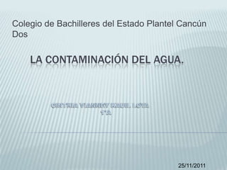 Colegio de Bachilleres del Estado Plantel Cancún
Dos

    LA CONTAMINACIÓN DEL AGUA.




                                         25/11/2011
 