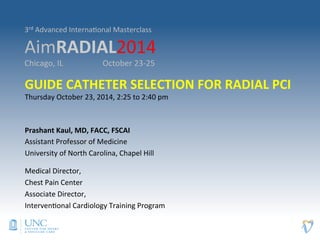 3rd 
Advanced 
Interna>onal 
Masterclass 
AimRADIAL2014 
Chicago, 
IL 
October 
23-­‐25 
GUIDE 
CATHETER 
SELECTION 
FOR 
RADIAL 
PCI 
Thursday 
October 
23, 
2014, 
2:25 
to 
2:40 
pm 
Prashant 
Kaul, 
MD, 
FACC, 
FSCAI 
Assistant 
Professor 
of 
Medicine 
University 
of 
North 
Carolina, 
Chapel 
Hill 
Medical 
Director, 
Chest 
Pain 
Center 
Associate 
Director, 
Interven>onal 
Cardiology 
Training 
Program 
 