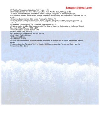 kanggus@gmail.com
37 “Red Sea”, Encyclopedia Judaica, Vol. 14, pp. 14-15
38 David Ben-Gurion, The Jews in their Land, New York: Windfall Book, 1974, pp.32-33
39 “Seba”, Islam Ansiklopedi: Islam Alemi, Tarihi, Cografya, Etnografya ve Bibliyografya Lugati,
(Encyclopedia of Islam: Islamic World, History, Geography, Ethnography, and Bibliography Dictionary) Vol. 10,
p.268.
40 Hommel, Explorations in Bible Lands, Philadelphia: 1903, p.739
41 “Marib”, Islam Ansiklopedi: Islam Alemi, Tarihi, Cografya, Etnografya ve Bibliyografya Lugati, Vol. 7, p.
323-339.
42 Mawdudi, Tefhimul Kuran, Cilt 4, Istanbul: Insan Yiyinlari, p.517.
43 Werner Keller, Und Die Bibel hat doch recht (The Bible as History: a Confirmation of the Book of Books),
New York: William Morrow, 1956, p.207.
44 New Traveller’s Guide to Yemen, p.43
45 Musa Baran, Eves, pp.23-24
46 L. Massignon, Opera Minora, v.III, pp.104-108
47 At-Tabari, Tarikh al-Umam
48 Muhammed Emin
49 Fakhruddin ar-Razi
50 From the Commentaries of Qadi al-Baidawi, an-Nasafi, al-Jalalayn and at-Tibyan, also Elmalili, Nasuhi
Bilmen
51 Ahmet Akgunduz, Tarsus ve Tarihi ve Ashab-i Kehf (Ahmet Akgunduz, Tarsus and History and the
Companions of the Cave)
 
