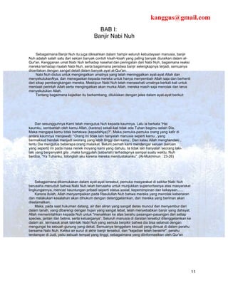 kanggus@gmail.com
                                          BAB I:
                                        Banjir Nabi Nuh


     Sebagaimana Banjir Nuh itu juga dikisahkan dalam hampir seluruh kebudayaan manusia, banjir
Nuh adalah salah satu dari sekian banyak contoh kisah-kisah yang paling banyak diuraikan dalam al-
Qur'an. Kengganan umat Nabi Nuh terhadap nasehat dan peringatan dari Nabi Nuh, bagaimana reaksi
mereka terhadap risalah Nabi Nuh, serta bagaimana peristiwa banjir selengkapnya terjadi, semuanya
diceritakan dengan sangat detail dalam banyak ayat al-Qur'an.
     Nabi Nuh diutus untuk mengingatkan umatnya yang telah meninggalkan ayat-ayat Allah dan
menyekutukanNya, dan menegaskan kepada mereka untuk hanya menyembah Allah saja dan berhenti
dari sikap pembangkangan mereka. Meskipun Nabi Nuh telah menasehati umatnya berkali-kali untuk
mentaati perintah Allah serta mengingatkan akan murka Allah, mereka masih saja menolak dan terus
menyekutukan Allah.
     Tentang bagaimana kejadian itu berkembang, dilukiskan dengan jelas dalam ayat-ayat berikut:




     Dan sesungguhnya Kami telah mengutus Nuh kepada kaumnya. Lalu ia berkata “Hai
kaumku, sembahlah oleh kamu Allah, (karena) sekali-kali tidak ada Tuhan bagimu selain Dia.
Maka mengapa kamu tidak bertakwa (kepadaNya)?”. Maka pemuka-pemuka orang yang kafir di
antara kaumnya menjawab: “Orang ini tidak lain hanyalah manusia seperti kamu , yang
bermaksud hendak menjadi seorang yang lebih tinggi dari kamu . Dan kalau Allah menghendaki ,
tentu Dia mengutus beberapa orang malaikat. Belum pernah kami mendengar seruan (seruan
yang seperti) ini pada masa nenek moyang kami yang dahulu. Ia tidak lain hanyalah seorang laki-
laki yang berpenyakit gila , maka tunggulah (sabarlah) terhadapnya sampai suatu waktu. Nuh
berdoa, “Ya Tuhanku, tolonglah aku karena mereka mendustakanku” .(Al-Mukminun : 23-26)




    Sebagaimana dikemukakan dalam ayat-ayat tersebut, pemuka masyarakat di sekitar Nabi Nuh
berusaha menuduh bahwa Nabi Nuh telah berusaha untuk munjukkan superioritasnya atas masyarakat
lingkungannya, mencari keuntungan pribadi seperti status sosial, kepemimpinan dan kekayaan......
    Karena itulah, Allah menyampaikan pada Rasulullah Nuh bahwa mereka yang menolak kebenaran
dan melakukan kesalahan akan dihukum dengan detenggelamkan, dan mereka yang beriman akan
diselamatkan.
    Maka, pada saat hukuman datang, air dan aliran yang sangat deras muncul dan menyembur dari
dalam tanah, yang dibarengi dengan hujan yang sangat lebat, telah menyebabkan banjir yang dahsyat.
Allah memerintahkan kepada Nuh untuk "menaikkan ke atas berahu pasangan-pasangan dari setiap
species, jantan dan betina, serta keluarganya”. Seluruh manusia di daratan tersebut ditenggelamkan ke
dalam air, termasuk anak laki-laki Nabi Nuh yang semula berpikir bahwa dia bisa selamat dengan
mengungsi ke sebuah gunung yang dekat. Semuanya tenggelam kecuali yang dimuat di dalam perahu
bersama Nabi Nuh. Ketika air surut di akhir banjir tersebut, dan "kejadian telah berakhir", perahu
terdampar di Judi, yaitu sebuah tempat yang tinggi, sebagaimana yang diinformasikan oleh Qur'an




                                                                                                        11
 