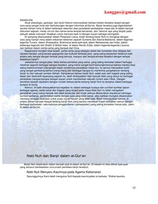 kanggus@gmail.com
kepada kita.
     Studi arkeologis, geologis, dan studi historis menunjukkan bahwa insiden tersebut terjadi dengan
cara yang sangat mirip dan berhubungan dengan informasi al-Qur'an. Banjir tersebut juga digambarkan
secara hampir mirip di dalam beberapa rekaman atas peradaban-pertadaban masa lalu di dalam banyak
dokumen sejarah, meski ciri-ciri dan nama-nama tempat bervariasi, dan "seluruh apa yang terjadi pada
sebuah asbak manusia" disajikan untuk manusia saat ini dengan tujuan sebagai peringatan.
     Di samping dikemukakan dalam Perjanjian Lama, kisah tentang banjir Nuh ini diungkap dengan
cara yang hampir mirip dalam rekaman-rekaman sejarah Sumeria dan Assiria-Babilonia, dalam legenda-
legenda Yunani, dalam Shatapatha, Brahmana serta epik-epik dalam Mahabarata dari India, dalam
beberapa legenda dari Welsh di British Isles, di dalam Nordic Edda, dalam legenda-leganda Lituania,
dan bahkan dalam cerita-cerita yang berasal dari Cina.
     Bagaimana mungkin bisa terjadi, cerita-cerita yang sebegitu detail dan konsisten bisa didapat dari
daratan-daratan yang secara gegografis dan kultural berbeda jauh, yang saling berjauhan letaknya baik
antara satu tempat dengan tempat yang lainnya, maupun dari tempat-tempat tersebut dengan tempat
terjadinya banjir?.
     Jawabannya sangat jelas: fakta bahwa peristiwa yang sama, yang saling berkaitan dalam berbagai
rekaman sejarah berbagai bangsa tersebut, yang mana sangat kecil kemungkinannya bahwa mereka bisa
saling berkomunikasi (mengingat masih rendahnya peradaban masa itu), itu semua merupakan bukti
yang sangat gamblang bahwa orang-orang dari berbagai bangsa itu menerima pengetahuan tentang
banjir itu dari sebuah sumber Ilahiah. Nampaknya bahwa banjir Nuh, salah satu dari tragedi yang paling
besar dan destruktif sepanjang sejarah itu, telah diriwayatkan oleh banyak Nabi yang diutus ke berbagai
peradaban bangsa-bangsa dengan tujuan untuk memberikan sebuah contoh atau I’tibar. Dengan
demikian bisalah dipahami dengan mudah bahwa berita tentang banjir Nuh itu tersebar dalam berbagai
budaya di dunia.
     Namun, di balik diriwayatkannya kejadian itu dalam berbagai budaya dan sumber-sumber ajaran
berbagai agama, cerita banjir dan tragedi yang terjadi pada masa Nabi Nuh itu telah mengalami
perubahan yang cukup banyak dan telah terpendar dari kisah aslinya dikarenakan kepalsuan berbagai
sumber ceritanya, pemindahan cerita dengan cara yang tidak benar, atau bahkan mungkin dikarenakan
memang sengaja dilakukan untuk suatu tujuan-tujuan yang tidak baik. Riset menunjukkan bahwa, di
antara sekian banyak riwayat tentang banjir Nuh yang secara mendasar masih berkaitan namun dengan
berbagai perbedaan, satu-satunya penggambaran (periwayatan) yang paling konsisten hanya satu, yakni
di dalam al-Qur’an.




      Nabi Nuh dan Banjir dalam al-Qur’an

   Banjir Nuh disebutkan dalam banyak ayat di dalam al-Qur’an. Di bawah ini bisa dilihat ayat-ayat
yang disusun berdasarkan urut-urutan peristiwa banjir tersebut:

      Nabi Nuh Menyeru Kaumnya pada Agama Kebenaran
      Sesungguhnya Kami telah mengutus Nuh kepada kaumnyalalu ia berkata: “Wahai kaumku



                                                                                                     12
 