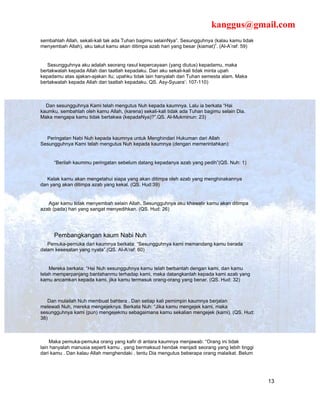 kanggus@gmail.com
sembahlah Allah, sekali-kali tak ada Tuhan bagimu selainNya”. Sesungguhnya (kalau kamu tidak
menyembah Allah), aku takut kamu akan ditimpa azab hari yang besar (kiamat)”. (Al-A’raf: 59)


   Sesungguhnya aku adalah seorang rasul kepercayaan (yang diutus) kepadamu, maka
bertakwalah kepada Allah dan taatlah kepadaku. Dan aku sekali-kali tidak minta upah
kepadamu atas ajakan-ajakan itu; upahku tidak lain hanyalah dari Tuhan semesta alam. Maka
bertakwalah kepada Allah dan taatlah kepadaku. QS. Asy-Syuara’: 107-110)



  Dan sesungguhnya Kami telah mengutus Nuh kepada kaumnya. Lalu ia berkata “Hai
kaumku, sembahlah oleh kamu Allah, (karena) sekali-kali tidak ada Tuhan bagimu selain Dia.
Maka mengapa kamu tidak bertakwa (kepadaNya)?”.QS. Al-Mukminun: 23)



  Peringatan Nabi Nuh kepada kaumnya untuk Menghindari Hukuman dari Allah
Sesungguhnya Kami telah mengutus Nuh kepada kaumnya (dengan memerintahkan):


      “Berilah kaummu peringatan sebelum datang kepadanya azab yang pedih”(QS. Nuh: 1)


   Kelak kamu akan mengetahui siapa yang akan ditimpa oleh azab yang menghinakannya
dan yang akan ditimpa azab yang kekal. (QS. Hud:39)


   Agar kamu tidak menyembah selain Allah. Sesungguhnya aku khawatir kamu akan ditimpa
azab (pada) hari yang sangat menyedihkan. (QS. Hud: 26)




      Pembangkangan kaum Nabi Nuh
   Pemuka-pemuka dari kaumnya berkata: “Sesungguhnya kami memandang kamu berada
dalam kesesatan yang nyata”.(QS. Al-A’raf: 60)


    Mereka berkata: “Hai Nuh sesungguhnya kamu telah berbantah dengan kami, dan kamu
telah memperpanjang bantahanmu terhadap kami, maka datangkanlah kepada kami azab yang
kamu ancamkan kepada kami, jika kamu termasuk orang-orang yang benar. (QS. Hud: 32)



   Dan mulailah Nuh membuat bahtera . Dan setiap kali pemimpin kaumnya berjalan
melewati Nuh, mereka mengejeknya. Berkata Nuh: “Jika kamu mengejek kami, maka
sesungguhnya kami (pun) mengejekmu sebagaimana kamu sekalian mengejek (kami). (QS. Hud:
38)



    Maka pemuka-pemuka orang yang kafir di antara kaumnya menjawab: “Orang ini tidak
lain hanyalah manusia seperti kamu , yang bermaksud hendak menjadi seorang yang lebih tinggi
dari kamu . Dan kalau Allah menghendaki , tentu Dia mengutus beberapa orang malaikat. Belum




                                                                                               13
 