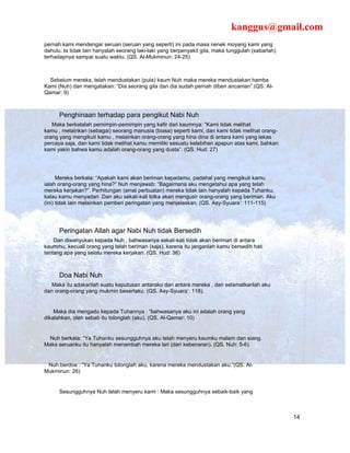 kanggus@gmail.com
pernah kami mendengar seruan (seruan yang seperti) ini pada masa nenek moyang kami yang
dahulu. Ia tidak lain hanyalah seorang laki-laki yang berpenyakit gila, maka tunggulah (sabarlah)
terhadapnya sampai suatu waktu. (QS. Al-Mukminun: 24-25)



  Sebelum mereka, telah mendustakan (pula) kaum Nuh maka mereka mendustakan hamba
Kami (Nuh) dan mengatakan: “Dia seorang gila dan dia sudah pernah diberi ancaman”.(QS. Al-
Qamar: 9)



      Penghinaan terhadap para pengikut Nabi Nuh
   Maka berkatalah pemimpin-pemimpin yang kafir dari kaumnya: “Kami tidak melihat
kamu , melainkan (sebagai) seorang manusia (biasa) seperti kami, dan kami tidak melihat orang-
orang yang mengikuti kamu , melainkan orang-orang yang hina dina di antara kami yang lekas
percaya saja, dan kami tidak melihat kamu memiliki sesuatu kelebihan apapun atas kami, bahkan
kami yakin bahwa kamu adalah orang-orang yang dusta”. (QS. Hud: 27)




      Mereka berkata: “Apakah kami akan beriman kepadamu, padahal yang mengikuti kamu
ialah orang-orang yang hina?” Nuh menjawab: “Bagaimana aku mengetahui apa yang telah
mereka kerjakan?”. Perhitungan (amal perbuatan) mereka tidak lain hanyalah kepada Tuhanku,
kalau kamu menyadari .Dan aku sekali-kali tidka akan mengusir orang-orang yang beriman. Aku
(ini) tidak lain melainkan pemberi peringatan yang menjelaskan. (QS. Asy-Syuara’: 111-115)




      Peringatan Allah agar Nabi Nuh tidak Bersedih
    Dan diwahyukan kepada Nuh , bahwasanya sekali-kali tidak akan beriman di antara
kaummu, kecuali orang yang telah beriman (saja), karena itu janganlah kamu bersedih hati
tentang apa yang selalu mereka kerjakan. (QS. Hud: 36)



      Doa Nabi Nuh
   Maka itu adakanlah suatu keputusan antaraku dan antara mereka , dan selamatkanlah aku
dan orang-orang yang mukmin besertaku. (QS. Asy-Syuara’: 118).


    Maka dia mengadu kepada Tuhannya : “bahwasanya aku ini adalah orang yang
dikalahkan, oleh sebab itu tolonglah (aku). (QS. Al-Qamar: 10)


  Nuh berkata: “Ya Tuhanku sesungguhnya aku telah menyeru kaumku malam dan siang.
Maka seruanku itu hanyalah menambah mereka lari (dari kebenaran). (QS. Nuh: 5-6).


 Nuh berdoa : “Ya Tuhanku tolonglah aku, karena mereka mendustakan aku.”(QS. Al-
Mukminun: 26)


      Sesungguhnya Nuh telah menyeru kami : Maka sesungguhnya sebaik-baik yang



                                                                                                    14
 