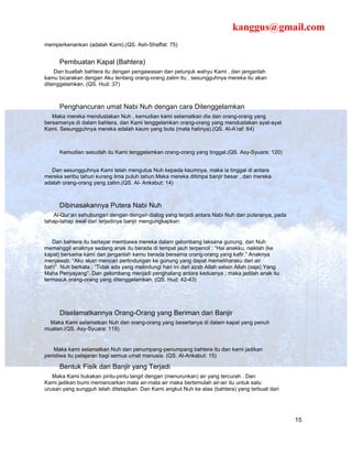 kanggus@gmail.com
memperkenankan (adalah Kami).(QS. Ash-Shaffat: 75)


      Pembuatan Kapal (Bahtera)
    Dan buatlah bahtera itu dengan pengawasan dan petunjuk wahyu Kami , dan janganlah
kamu bicarakan dengan Aku tentang orang-orang zalim itu , sesungguhnya mereka itu akan
ditenggelamkan. (QS. Hud: 37)



      Penghancuran umat Nabi Nuh dengan cara Ditenggelamkan
   Maka mereka mendustakan Nuh , kemudian kami selamatkan dia dan orang-orang yang
bersamanya di dalam bahtera, dan Kami tenggelamkan orang-orang yang mendustakan ayat-ayat
Kami. Sesungguhnya mereka adalah kaum yang buta (mata hatinya).(QS. Al-A’raf: 64)



      Kemudian sesudah itu Kami tenggelamkan orang-orang yang tinggal.(QS. Asy-Syuara: 120)


   Dan sesungguhnya Kami telah mengutus Nuh kepada kaumnya, maka ia tinggal di antara
mereka seribu tahun kurang lima puluh tahun.Maka mereka ditimpa banjir besar , dan mereka
adalah orang-orang yang zalim.(QS. Al- Ankabut: 14)



      Dibinasakannya Putera Nabi Nuh
    Al-Qur’an sehubungan dengan dengan dialog yang terjadi antara Nabi Nuh dan puteranya, pada
tahap-tahap awal dari terjadinya banjir mengungkapkan:


   Dan bahtera itu berlayar membawa mereka dalam gelombang laksana gunung, dan Nuh
memanggil anaknya sedang anak itu berada di tempat jauh terpencil : “Hai anakku, naiklah (ke
kapal) bersama kami dan janganlah kamu berada bersama orang-orang yang kafir.” Anaknya
menjawab: “Aku akan mencari perlindungan ke gunung yang dapat memeliharaku dari air
bah!”. Nuh berkata : “Tidak ada yang melindungi hari ini dari azab Allah selain Allah (saja) Yang
Maha Penyayang”. Dan gelombang menjadi penghalang antara keduanya ; maka jadilah anak itu
termasuk orang-orang yang ditenggelamkan. (QS. Hud: 42-43)




      Diselamatkannya Orang-Orang yang Beriman dari Banjir
  Maka Kami selamatkan Nuh dan orang-orang yang besertanya di dalam kapal yang penuh
muatan.(QS. Asy-Syuara: 119).


    Maka kami selamatkan Nuh dan penumpang-penumpang bahtera itu dan kami jadikan
peristiwa itu pelajaran bagi semua umat manusia. (QS. Al-Ankabut: 15)

      Bentuk Fisik dari Banjir yang Terjadi
   Maka Kami bukakan pintu-pintu langit dengan (menurunkan) air yang tercurah . Dan
Kami jadikan bumi memancarkan mata air-mata air maka bertemulah air-air itu untuk satu
urusan yang sungguh telah ditetapkan. Dan Kami angkut Nuh ke atas (bahtera) yang terbuat dari




                                                                                                    15
 