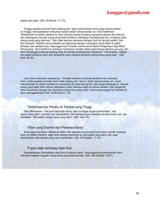 kanggus@gmail.com
papan dan paku. (QS. Al-Qamar: 11-13).


    Hingga apabila perintah Kami datang dan ‘dapur’(permukaan bumi yang memancarkan
air hingga meneyebabkan timbulnya taufan) telah memancarkan air, Kami berfirman:
“Muatkanlah ke dalam bahtera itu dari masing-masing binatang sepasang (jantan dan betina),
dan keluargamu kecuali orang yang telah terdahulu ketetapan terhadapnya dan (muatkan pula)
orang-orang yang beriman”. Dan tidak beriman bersama dengan Nuh itu kecuali sedikit. Dan
Nuh berkata: “Naiklah kamu sekalian ke dalamnya dengan menyebut nama Allah di waktu
berlayar dan berlabuhnya. Sesungguhnya Tuhanku benar-benar Maha Pengampun lagi Maha
Penyayang”. Dan bahtera itu berlayar membawa mereka dalam gelombang laksana gunung, dan
Nuh memanggil anaknya sedang anak itu berada di tempat jauh terpencil : “Hai anakku, naiklah
(ke kapal) bersama kami dan janganlah kamu berada bersama orang-orang yang kafir.”. (QS.
Hud: 40-42).




   Lalu Kami wahyukan kepadanya : “Buatlah bahtera di bawah penilikan dan petunjuk
Kami, maka apabila perintah Kami telah datang dan ‘tannur’ telah memancarkan air, maka
masukkanlah ke dalam bahtera itu sepasang dari tiap-tiap (jenis), dan (juga) keluargamu, kecuali
orang yang telah lebih dahulu ditetapkan (akan ditimpa azab) di antara mereka. Dan janganlah
kamu bicarakan dengan Aku tentang orang-orang yang zalim, karena sesungguhnya mereka itu
akan ditenggelamkan.(QS. Al-Mukminun: 27)




      Terdamparnya Perahu di Tempat yang Tinggi
    Dan difirmankan: “Hai bumi tahanlah airmu, dan hai langit (hujan) berhentilah,” dan
airpun disurutkan, perintah pun diselesaikan dan bahtera itupun berlabuh di atas bukit Judi, dan
dikatakan: “Binasalah orang-orang yang zalim”. (QS. Hud: 44)



      I’tibar yang Diambil dari Peristiwa Banjir
   Sesungguhnya Kami, tatkala air telah naik (sampai ke gunung) Kami bawa )nenek moyang)
kamu ke dalam bahtera, agar Kami jadikan peristiwa itu peringatan bagi kamu dan agar
diperhatikan oleh telinga yang mau mendengar. (QS. Al-Haqqah: 11-12)



      Pujian Allah terhadap Nabi Nuh
  “Kesejahteraan dilimpahkan atas Nuh di seluruh alam”. Sesungguhnya demikianlah kami
memberi balasan kepada orang-orang yang berbuat baik. (QS. Ash-Shaffat: 79-81)




                                                                                                   16
 