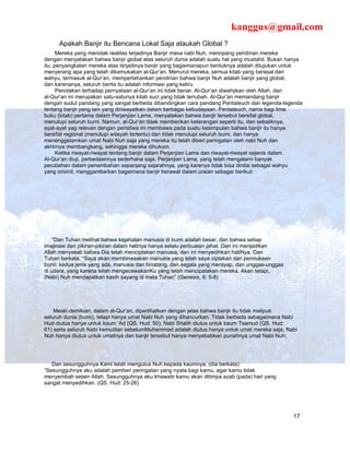 kanggus@gmail.com
     Apakah Banjir itu Bencana Lokal Saja ataukah Global ?
      Mereka yang menolak realitas terjadinya Banjir masa nabi Nuh, menopang pendirian mereka
dengan menyatakan bahwa banjir global atas seluruh dunia adalah suatu hal yang mustahil. Bukan hanya
itu, penyangkalan mereka atas terjadinya banjir yang bagaimanapun bentuknya adalah ditujukan untuk
menyerang apa yang telah dikemukakan al-Qur’an. Menurut mereka, semua kitab yang berasal dari
wahyu, termasuk al-Qur’an, mempertahankan pendirian bahwa banjir Nuh adalah banjir yang global,
dan karenanya, seluruh berita itu adalah informasi yang keliru.
      Penolakan terhadap pernyataan al-Qur’an ini tidak benar. Al-Qur’an diwahykan oleh Allah, dan
al-Qur’an ini merupakan satu-satunya kitab suci yang tidak terrubah. Al-Qur’an memandang banjir
dengan sudut pandang yang sangat berbeda dibandingkan cara pandang Pentateuch dan legenda-legenda
tentang banjir yang lain yang diriwayatkan dalam berbagai kebudayaan. Pentateuch, nama bagi lima
buku (kitab) pertama dalam Perjanjian Lama, menyatakan bahwa banjir tersebut bersifal global,
menutupi seluruh bumi. Namun, al-Qur’an tidak memberikan keterangan seperti itu, dan sebaliknya,
ayat-ayat yag relevan dengan peristiwa ini membawa pada suatu kesimpulan bahwa banjir itu hanya
bersifat regional (menutupi wilayah tertentu) dan tidak menutupi seluruh bumi, dan hanya
menenggelamkan umat Nabi Nuh saja yang mereka itu telah diberi peringatan oleh nabi Nuh dan
akhirnya membangkang, sehingga mereka dihukum.
      Ketika riwayat-riwayat tentang banjir dalam Perjanjian Lama dan riwayat-riwayat sejenis dalam
Al-Qur’an diuji, perbedaannya sederhana saja. Perjanjian Lama, yang telah mengalami banyak
perubahan dalam penambahan sepanjang sejarahnya, yang karenya tidak bisa dinilai sebagai wahyu
yang orisinil, menggambarkan bagaimana banjir berawal dalam uraian sebagai berikut:




    “Dan Tuhan melihat bahwa kejahatan manusia di bumi adalah besar, dan bahwa setiap
imajinasi dari pikiran-pikiran dalam hatinya hanya selalu perbuatan jahat. Dan ini menjadikan
Allah menyesali bahwa Dia telah menciptakan manusia, dan ini menyedihkan hatiNya. Dan
Tuhan berkata, “Saya akan membinasakan manusia yang telah saya ciptakan dari permukaan
bumi; kedua jenis yang ada, manusia dan binatang, dan segala yang merayap, dan unggas-unggas
di udara, yang karena telah mengecewakanKu yang telah mencipatakan mereka. Akan tetapi,
(Nabi) Nuh mendapatkan kasih sayang di mata Tuhan” (Genesis, 6: 5-8)




    Meski demikian, dalam al-Qur’an, diperlihatkan dengan jelas bahwa banjir itu tidak meliputi
seluruh dunia (bumi), tetapi hanya umat Nabi Nuh yang dihancurkan. Tidak berbeda sebagaimana Nabi
Hud diutus hanya untuk kaum ‘Ad (QS. Hud: 50), Nabi Shalih diutus untuk kaum Tsamud (QS. Hud:
61) serta seluruh Nabi kemudian sebelumMuhammad adalah diutus hanya untuk umat mereka saja, Nabi
Nuh hanya diutus untuk umatnya dan banjir tersebut hanya menyebabkan punahnya umat Nabi Nuh;




   Dan sesungguhnya Kami telah mengutus Nuh kepada kaumnya, (dia berkata):
“Sesungguhnya aku adalah pemberi peringatan yang nyata bagi kamu, agar kamu tidak
menyembah selain Allah. Sesungguhnya aku khawatir kamu akan ditimpa azab (pada) hari yang
sangat menyedihkan. (QS. Hud: 25-26)




                                                                                                17
 