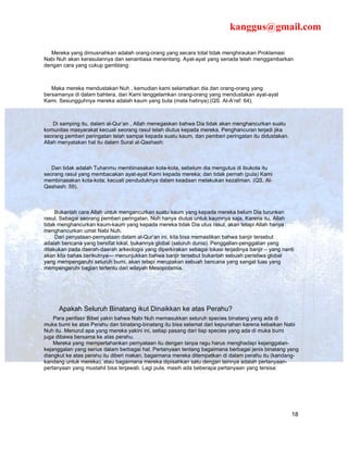 kanggus@gmail.com

   Mereka yang dimusnahkan adalah orang-orang yang secara total tidak menghiraukan Proklamasi
Nabi Nuh akan kerasulannya dan senantiasa menentang. Ayat-ayat yang senada telah menggambarkan
dengan cara yang cukup gamblang:



   Maka mereka mendustakan Nuh , kemudian kami selamatkan dia dan orang-orang yang
bersamanya di dalam bahtera, dan Kami tenggelamkan orang-orang yang mendustakan ayat-ayat
Kami. Sesungguhnya mereka adalah kaum yang buta (mata hatinya).(QS. Al-A’raf: 64).



    Di samping itu, dalam al-Qur’an , Allah menegaskan bahwa Dia tidak akan menghancurkan suatu
komunitas masyarakat kecuali seorang rasul telah diutus kepada mereka. Penghancuran terjadi jika
seorang pemberi peringatan telah sampai kepada suatu kaum, dan pemberi peringatan itu didustakan.
Allah menyatakan hal itu dalam Surat al-Qashash:



   Dan tidak adalah Tuhanmu membinasakan kota-kota, sebelum dia mengutus di ibukota itu
seorang rasul yang membacakan ayat-ayat Kami kepada mereka; dan tidak pernah (pula) Kami
membinasakan kota-kota; kecuali penduduknya dalam keadaan melakukan kezaliman. (QS. Al-
Qashash: 59).



     Bukanlah cara Allah untuk mengancurkan suatu kaum yang kepada mereka belum Dia turunkan
rasul. Sebagai seorang pemberi peringatan, Nuh hanya diutus untuk kaumnya saja. Karena itu, Allah
tidak menghancurkan kaum-kaum yang kepada mereka tidak Dia utus rasul, akan tetapi Allah hanya
menghancurkan umat Nabi Nuh.
     Dari penyataan-pernyataan dalam al-Qur’an ini, kita bisa memastikan bahwa banjir tersebut
adalah bencana yang bersifat lokal, bukannya global (seluruh dunia). Penggalian-penggalian yang
dilakukan pada daerah-daerah arkeologis yang diperkirakan sebagai lokasi terjadinya banjir – yang nanti
akan kita bahas berikutnya— menunjukkan bahwa banjir tersebut bukanlah sebuah peristiwa global
yang mempengaruhi seluruh bumi, akan tetapi merupakan sebuah bencana yang sangat luas yang
mempengaruhi bagian tertentu dari wilayah Mesopotamia.




      Apakah Seluruh Binatang ikut Dinaikkan ke atas Perahu?
    Para penfasir Bibel yakin bahwa Nabi Nuh memasukkan seluruh species binatang yang ada di
muka bumi ke atas Perahu dan binatang-binatang itu bisa selamat dari kepunahan karena kebaikan Nabi
Nuh itu. Menurut apa yang mereka yakini ini, setiap pasang dari tiap species yang ada di muka bumi
juga dibawa bersama ke atas perahu.
    Mereka yang mempertahankan pernyataan itu dengan tanpa ragu harus menghadapi kejanggalan-
kejanggalan yang serius dalam berbagai hal. Pertanyaan tentang bagaimana berbagai jenis binatang yang
diangkut ke atas perahu itu diberi makan, bagaimana mereka ditempatkan di dalam perahu itu (kandang-
kandang untuk mereka), atau bagaimana mereka dipisahkan satu dengan lainnya adalah pertanyaan-
pertanyaan yang mustahil bisa terjawab. Lagi pula, masih ada beberapa pertanyaan yang tersisa:




                                                                                                      18
 