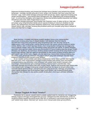 kanggus@gmail.com
bagaimana binatang-binatang yang berasal dari berbagai benua (daratan) yang berbeda bisa dibawa
bersamaan – berbagai mamalia yang ada di kutub, kanguru dari Australia, atau bison yang Aneh dari
Amerika?. Juga, masih adalah berbagai pertanyaan lebih banyak lagi, seperti, bagaimana binatang yang
sangat membahayakan – yang berbisa seperi berbagai jenis ular, kalajengking dan binatang-binatang
buas – itu semua bisa ditangkap, serta bagaimana mereka bisa bertahan padahal dipisahkan dari habitat
alamiahnya untuk suatu waktu hingga banjir itu surut?.
    Ini adalah berbagai pertanyaan yang dihadapi oleh Perjanjian Lama. Di dalam al-Qur’an, tidak ada
pernyataan yang mengindikasikan bahwa seluruh species binatang di muka bumi dinaikkan ke atas
perahu. Dan sebagaimana yang telah ditegaskan sebelumnya, banjir tersebut terjadi dalam sebuah
wilayah tertentu saja, sehingga, binatang yang dinaikkan perahu pun hanyalah yang hidup di wilayah di
mana umat Nabi Nuh itu tinggal.




    Meski demikian, ini adalah bukti bahwa mustahil sekalipun hanya untuk mengumpulkan
seluruh jenis binatang yang hidup di wilayah tersebut. Sulit dipikirkan Nabi Nuh beserta
sejumlah kecil orang-orang yang beriman yang menyertainya (QS. Hud: 40) pergi menuju ke
segala penjuru untuk mengumpulan masing-masing dua ekor dari ratusan species binatang di sekitar
mereka. Bahkan, lebih mustahil lagi bagi mereka untuk mengumpulkan berbagai tipe serangga yang
hidup di wilayah mereka, serta untuk memisahkan antara yang jantan dan betina!. Ini alasan mengapa
yang lebih memungkinkan adalah bahwa yang dikumpulkan itu hanya binatang yang bisa dengan mudah
ditangkap dan dipelihara, dan karenanya, binatang tersebut adalah binatang ternak yang secara khusus
berguna bagi manusia. Nabi Nuh agaknya memasukkan ke atas perahu binatang binatang sejenis itu,
yakni seperti, sapi, biri-biri, kuda, unggas, unta dan sejenisnya, karena inilah binatang-binatang yang
dibutuhkan untuk penyangga kehidupan baru bagi di wilayah yang telah kehilangan sejumlah besar
prasarana hidup dikarenakan bencana banjir tersebut.
    Di sini masalah penting terletak pada bahwa kebijaksanaan Ilahiah dalam perintah Allah kepada
Nabi Nuh untuk untuk mengumpulkan berbagai binatang terletak pada arahan untuk menumpulkan
binatang-binatang yang dibutuhkan untuk kehidupan baru setelah banjir berakhir daripada untuk
kepentingan mempertahankan genus berbagai binatang. Selama banjir itu bersifat lokal, maka
kepunahan berbagai jenis binatang tidak akan mungkin terjadi. Agaknya ada kecenderungan bahwa pada
masa setelah banjir, berbagai binatang dari wilayah-wilayah lain bermigrasi ke tempat tersebut dan
memadati daerah tersebut dengan cara kehidupan lama yang pernah ada. Sehingga yang terpenting
adalah bahwa kehidupan bisa dirintis kembali begitu banjir berakhir, dan binatang-binatang yang
dikumpulkan (dan diangkut ke atas perahu) adalah dimaksudkan untuk tujuan perintisan kehidupan
seperti itu.




      Berapa Tinggikah Air Banjir Tersebut?
   Perdebatan lain di seputar masalah banjir itu adalah, apakah banjir itu memancar dan menggenang
sebegitu tingginya sehingga menenggelamkan gunung?. Sebagaimana telah diberitahukan, al-Qur’an
menginformasikan kepada kita bahwa perahu Nabi Nuh itu terdampat di suati tempat yang bernama “al-
Judi” setelah banjir selesai. Kata-kata “judi” secara umum merujuk pada lokasi gunung tertentu,




                                                                                                     19
 