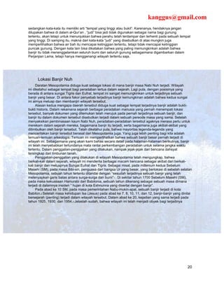 kanggus@gmail.com
sedangkan kata-kata itu memiliki arti “tempat yang tinggi atau bukit”. Karenanya, hendaknya jangan
dilupakan bahwa di dalam al-Qur’an , “judi” bisa jadi tidak digunakan sebagai nama bagi gunung
tertentu, akan tetapi untuk menunjukkan bahwa perahu telah terdampar dan terhenti pada sebuah tempat
yang tinggi. Di samping itu, makna dari kata-kata “judi” yang disebutkan di atas mungkin juga
memperlihatkan bahwa air bah itu mencapai ketinggian tertentu, tetapi tidak mencapai ketinggian
puncak gunung. Dengan kata lain bisa dikatakan bahwa yang paling memungkinkan adalah bahwa
banjir itu tidak menenggelamkan seluruh bumi dan seluruh gunung sebagaimana digambarkan dalam
Perjanjian Lama, tetapi hanya menggenangi wilayah tertentu saja.




      Lokasi Banjir Nuh
      Daratan Mesopotamia diduga kuat sebagai lokasi di mana banjir masa Nabi Nuh terjadi. Wilayah
ini diketahui sebagai tempat bagi peradaban tertua dalam sejarah. Lagi pula, dengan posisinya yang
berada di antara sungai Tigris dan Eufrat, tempat ini sangat memungkinkan untuk terjadinya sebuah
banjir yang besar. Di antara fakor penyebab terjadinya banjir kemungkinan adalah bahwa kedua sungai
ini airnya meluap dan membanjiri wilayah tersebut.
      Alasan kedua mengapa daerah tersebut diduga kuat sebagai tempat terjadinya banjir adalah bukti-
bukti historis. Dalam rekamana sejarah berbagai peradaban manusia yang pernah menempati lokasi
tersebut, banyak dokumen yang ditemukan telah merujuk pada pernah terjadinya sebuah banjir, dan
banjir itu dalam dokumen tersebut disebutkan terjadi dalam sebuah pereode masa yang sama. Setelah
menyaksikan pembinasaan kaum Nabi Nuh, peradaban-peradaban tersebut agaknya merasa perlu untuk
merekam dalam sejarah mereka, bagaimana banjir itu terjadi, serta bagaimana juga akibat-akibat yang
ditimbulkan oleh banjir tersebut. Telah diketahui pula, bahwa mayoritas legenda-legenda yang
menceritakan banjir tersebut berasal dari Mesopotamia juga. Yang juga lebih penting bagi kita adalah
temuan-temuan arkeologis. Temuan ini memperlihatkan bahwa sebuah banjir besar pernah terjadi di
wilayah ini. Sebagaimana yang akan kami bahas secara detail pada halaman-halaman berikutnya, banjir
ini telah menyebabkan tertundanya mata rantai perkembangan peradaban untuk selama jangka waktu
tertentu. Dalam penggalian-penggalian yang dilakukan, nampak jejak-jejak dari bencana dahsyat
tersingkap dari timbunan tanah.
      Penggalian-penggalian yang dilakukan di wilayah Mesopotamia telah mengungkap, bahwa
berkali-kali dalam sejarah, wilayah ini menderita berbagai macam bencana sebagai akibat dari berkali-
kali banjir dan meluapnya Sungai Eufrat dan Tigris. Sebagai misal, pada millenium kedua Sebelum
Masehi (SM), pada masa Ibbi-sin, penguasa dari bangsa Ur yang besar, yang berlokasi di sebelah selatan
Mesopotamia, sebuah tahun tertentu ditandai dengan “sesudah terjadinya sebuah banjir yang telah
melenyapkan garis batas antara surga-surga dan bumi”1 . Di sekitar tahun 1700 Sebelum Masehi (SM),
pada masa kekuasaan Hamurabi dari Babilonia, sebuah tahun dikenang sebagai sebuah masa dimana
terjadi di dalamnya insiden “ hujan di kota Eshnunna yang disertai dengan banjir”.
      Pada abad ke 10 SM, pada masa pemerintahan Nabu-mukin-apal, sebuah banjir terjadi di kota
Babilon.2 Setelah masa kehidupan Isa (Jesus) pada abad ke 7, 8, 10, 11, dan 12, banjir-banjir yang dinilai
bersejarah (penting) terjadi dalam wilayah tersebut. Dalam abad ke 20, kejadian yang sama terjadi pada
tahun 1925, 1930, dan 1954.3 Jelaslah sudah, bahwa wilayah ini telah menjadi obyek bagi terjadinya




                                                                                                       20
 