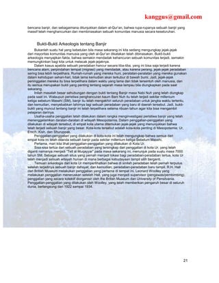 kanggus@gmail.com
bencana banjir, dan sebagaimana ditunjukkan dalam al-Qur’an, bahwa rupa-rupanya sebuah banjir yang
massif telah menghancurkan dan membinasakan sebuah komunitas manusia secara keseluruhan.


      Bukti-Bukti Arkeologis tentang Banjir
     Bukanlah suatu hal yang kebetulan bila masa sekarang ini kita sedang mengungkap jejak-jejak
dari mayoritas komunitas manusia yang oleh al-Qur’an dikatakan telah dibinasakan. Bukti-bukti
arkeologis menyajikan fakta, bahwa semakin mendadak kehancuran sebuah komunitas terjadi, semakin
memungkinkan bagi kita untuk melacak jejak-jejaknya.
     Dalam kasus apabila sebuah peradaban hancur secara tiba-tiba, yang ini bisa saja terjadi karena
bencana alam, perpindahan tempat (migrasi) yang mendadak, atau karena perang, jejak-jejak peradaban
sering bisa lebih terpelihara. Rumah-rumah yang mereka huni, peralatan-peralatan yang mereka gunakan
dalam kehidupan sehari-hari, tidak lama kemudian akan terkubur di bawah bumi. Jadi, jejak-jejak
peninggalan mereka itu bisa terpelihara dalam waktu yang lama dan tidak tersentuh oleh manusia, dan
itu semua merupakan bukti yang penting tentang sejarah masa lampau bila diungkapkan pada saat
sekarang.
     Inilah masalah besar sehubungan dengan bukti tentang Banjir masa Nabi Nuh yang telah diungkap
pada saat ini. Walaupun peristiwa penghancuran kaum Bani Nuh itu telah terjadi sekitar millenium
ketiga sebelum Masehi (SM), banjir itu telah mengakhiri seluruh peradaban untuk jangka waktu tertentu,
dan kemudian, menyebabkan lahirnya lagi sebuah peradaban yang baru di daerah tersebut. Jadi, bukti-
bukti yang muncul tentang banjir ini telah terpelihara selama ribuan tahun agar kita bisa mengambil
pelajaran darinya.
     Usaha-usaha penggalian telah dilakukan dalam rangka menginvestigasi peristiwa banjir yang telah
menenggelamkan daratan-daratan di wilayah Mesopotamia. Dalam penggalian-penggalian yang
dilakukan di wilayah tersebut, di empat kota utama ditemukan jejak-jejak yang menunjukkan bahwa
telah terjadi sebuah banjir yang besar. Kota-kota tersebut adalah kota-kota penting di Mesopotamia; Ur,
Erech, Kish, dan Shuruppak.
     Penggalian-penggalian yang dilakukan di kota-kota ini telah mengungkap bahwa semua dari
empat kota ini telah dilanda sebuah banjir pada sekitar millenium ketiga Sebelum Masehi.
     Pertama, mari kita lihat penggalian-penggalian yang dilakukan di Kota Ur.
     Sisa-sisa tertua dari sebuah peradaban yang tersingkap dari penggalian di kota Ur, yang telah
diganti namanya menjadi “Tell al Muqayyar” pada masa sekarang ini, menunjuk pada suatu masa 7000
tahun SM. Sebagai sebuah situs yang pernah menjadi lokasi bagi peradaban-peradaban tertua, kota Ur
telah menjadi sebuah wilayah hunian di mana berbagai kebudayaan tampil silih berganti.
     Temuan arkeologis dari kota Ur memperlihatkan bahwa di sinilah peradaban telah pernah terputus
setelah terjadinya sebuah banjir dahsyat, dan kemudian, peradaban-peradaban baru tampil. R.H. Hall
dari British Museum melakukan penggalian yang pertama di tempat ini. Leonard Woolley yang
melakukan penggalian meneruskan setelah Hall, yang juga menjadi supervisor (pengawas/pembimbing)
penggalian yang secara kolektif diorganisir oleh the British Museum dan University of Pensilvania.
Penggalian-penggalian yang dilakukan oleh Woolley, yang telah memberikan pengaruh besar di seluruh
dunia, berlangsung dari 1922 sampai 1934.




                                                                                                    21
 