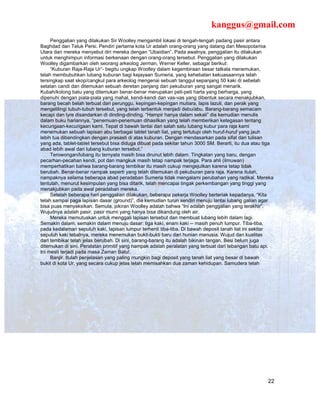 kanggus@gmail.com
     Penggalian yang dilakukan Sir Woolley mengambil lokasi di tengah-tengah padang pasir antara
Baghdad dan Teluk Persi. Pendiri pertama kota Ur adalah orang-orang yang datang dari Mesopotamia
Utara dan mereka menyebut diri mereka dengan “Ubaidian”. Pada awalnya, penggalian itu dilakukan
untuk menghimpun informasi berkenaan dengan orang-orang tersebut. Penggalian yang dilakukan
Woolley digambarkan oleh seorang arkeolog Jerman, Werner Keller, sebagai berikut:
     “Kuburan Raja-Raja Ur”- begitu ungkap Woolley dalam kegembiraan besar tatkala menemukan,
telah membubuhkan lubang kuburan bagi kejayaan Sumeria, yang kehebatan kekuasaannya telah
tersingkap saat skop/cangkul para arkeolog mengenai sebuah tanggul sepanjang 50 kaki di sebelah
selatan candi dan ditemukan sebuah deretan panjang dari pekuburan yang sangat menarik.
Kubah/kolong batu yang ditemukan benar-benar merupakan peti-peti harta yang berharga, yang
dipenuhi dengan piala-piala yang mahal, kendi-kendi dan vas-vas yang dibentuk secara menakjubkan,
barang becah belah terbuat dari perunggu, kepingan-kepingan mutiara, lapis lazuli, dan perak yang
mengelilingi tubuh-tubuh tersebut, yang telah terbentuk menjadi debu/abu. Barang-barang semacam
kecapi dan lyre disandarkan di dinding-dinding. “Hampir hanya dalam sekali” dia kemudian menulis
dalam buku hariannya, “penemuan-penemuan dihasilkan yang telah memberikan ketegasan tentang
kecurigaan-kecurigaan kami. Tepat di bawah lantai dari salah satu lubang kubur para raja kami
menemukan sebuah lapisan abu berbagai tablet tanah liat, yang tertutupi oleh huruf-huruf yang jauh
lebih tua dibandingkan dengan prasasti di atas kuburan. Dengan mendasarkan pada sifat dari tulisan
yang ada, tablet-tablet tersebut bisa diduga dibuat pada sekitar tahun 3000 SM. Berarti, itu dua atau tiga
abad lebih awal dari lubang kuburan tersebut.”
     Terowongan/lubang itu ternyata masih bisa dirunut lebih dalam. Tingkatan yang baru, dengan
pecarhan-pecahan kendi, pot dan mangkuk masih tetap nampak terjaga. Para ahli (ilmuwan)
memperhatikan bahwa barang-barang tembikar itu masih cukup mengejutkan karena tetap tidak
berubah. Benar-benar nampak seperti yang telah ditemukan di pekuburan para raja. Karena itulah,
nampaknya selama beberapa abad peradaban Sumeria tidak mengalami perubahan yang radikal. Mereka
tentulah, menurut kesimpulan yang bisa ditarik, telah mencapai tingak perkembangan yang tinggi yang
menakjubkan pada awal peradaban mereka.
     Setelah beberapa hari penggalian dilakukan, beberapa pekerja Woolley berteriak kepadanya, “Kita
telah sampai paga lapisan dasar (ground)”, dia kemudian turun sendiri menuju lantai lubang galian agar
bisa puas menyaksikan. Semula, pikiran Woolley adalah bahwa “Ini adalah penggalian yang terakhir”.
Wujudnya adalah pasir, pasir murni yang hanya bisa dikandung oleh air.
     Mereka memutuskan untuk menggali lapisan tersebut dan membuat lubang lebih dalam lagi.
Semakin dalam, semakin dalam menuju dasar: tiga kaki, enam kaki -- masih penuh lumpur. Tiba-tiba,
pada kedalaman sepuluh kaki, lapisan lumpur terhenti tiba-tiba. Di bawah deposit tanah liat ini sekitar
sepuluh kaki tebalnya, mereka menemukan bukti-bukti baru dari hunian manusia. Wujud dan kualitas
dari tembikar telah jelas berubah. Di sini, barang-barang itu adalah bikinan tangan. Besi belum juga
ditemukan di sini. Peralatan primitif yang nampak adalah peralatan yang terbuat dari tebangan batu api.
Ini mesti terjadi pada masa Zaman Batu!.
     Banjir. Itulah penjelasan yang paling mungkin bagi deposit yang tanah liat yang besar di bawah
bukit di kota Ur, yang secara cukup jelas telah memisahkan dua zaman kehidupan. Samudera telah




                                                                                                       22
 