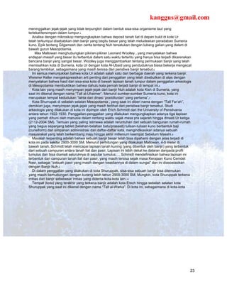 kanggus@gmail.com
meninggalkan jejak-jejak yang tidak terpungkiri dalam bentuk sisa-sisa organisme laut yang
terlekat/tersimpan dalam lumpur.4
   Analisa dengan mikroskop mengungkapkan bahwa deposit tanah liat di depan bukit di kote Ur
telah terkumpul disebabkan oleh banjir yang begitu besar yang telah meludeskan peradaban Sumeria
kuno. Epik tentang Gilgamesh dan cerita tentang Nuh tersatukan dengan lubang galian yang dalam di
bawah gurun Mesopotamia.
     Max Mallowan menghubungkan pikiran-pikiran Leonard Woolley , yang menyatakan bahwa
endapan massif yang besar itu terbentuk dalam satu waktu tertentu yang hanya bisa terjadi dikarenakan
bencana banjir yang sangat besar. Woolley juga menggambarkan tentang permukaan banjir yang telah
memisahkan kota di Sumeria, kota Ur dengan kota Al-Ubaid yang penduduknya biasa bekerja mengecat
barang tembikar, sebagaimana yang masih tersisa dari peristiwa banjir tersebut.5
   Ini semua menunjukkan bahwa kota Ur adalah salah satu dari berbagai daerah yang terkena banjir.
Werener Keller mengekspressikan arti penting dari penggalian yang telah disebutkan di atas dengan
menyatakan bahwa hasil dari sisa-sisa kota di bawah lapisan tanah lumpur dalam penggalian arkeologis
di Mesopotamia membuktikan bahwa dahulu kala pernah terjadi banjir di tempat ini.6
   Kota lain yang masih menyimpan jejak-jejak dari banjir Nuh adalah kota Kish di Sumeria, yang
saat ini dikenal dengan nama “Tall al-Uhaimer”. Menurut sumber-sumber Sumeria kuno, kota ini
merupakan tempat kedudukan “tahta dari dinasi ‘postdiluvian’ yang pertama”.7
   Kota Shurrupak di sebelah selatan Mesopotamia , yang saat ini diberi nama dengan “Tall Far’ah”,
demikian juga, menyimpan jejak-jejak yang masih terlihat dari peristiwa banjir tersebut. Studi
arkeologis yang dilakukan di kota ini dipimpin oleh Erich Schmidt dari the University of Pensilvania
antara tahun 1922-1930. Penggalian-penggalian yang dilakukan mengungkapkan adanya tiga lapisan
yang pernah dihuni oleh manusia dalam rentang waktu sejak masa pra sejarah hingga dinasti Ur ketiga
(2112-2004 SM). Temuan yang paling istimewa adalah reruntuhan dari sebuah bangunan rumah-rumah
yang bagus sepanjang tablet (belahan-belahan batu/prasasti) tulisan-tulisan kuno berbentuk baji
(cuneiform) dari simpanan administrasi dan daftar-daftar kata, mengindikasikan adanya sebuah
masyarakat yang telah berkembang maju hingga akhir millenium keempat Sebelum Masehi.8
   Masalah terpenting adalah bahwa sebuah banjir besar telah bisa dipahami dengan jelas terjadi di
kota ini pada sekitar 2900-3000 SM. Menurut perhitungan yang dilakukan Mallowan, 4-5 meter di
bawah tanah, Schmidt telah mencapai lapisan tanah kuning (yang dibentuk oleh banjir) yang terbentuk
dari sebuah campuran antara tanah liat dan pasir. Lapisan ini lebih dekat ke dataran daripada profil
tumulus dan bisa diamati seluruhnya di seputar tumulus…. Schmidt mendefinisikan bahwa lapisan ini
terbentuk dari campuran tanah liat dan pasir, yang masih tersisa sejak masa Kerajaan Kuno Cemdet
Nasr, sebagai “sebuah pasir yang masih dengan keasliannya di dalam sungai” dan ini diasosiasikan
dengan Banjir Nuh.9
   Di dalam penggalian yang dilakukan di kota Shuruppak, sisa-sisa sebuah banjir bisa ditemukan
yang masih berhubungan dengan kurang lebih tahun 2900-3000 SM. Mungkin, kota Shuruppak terkena
imbas dari banjir sebebesar imbas yang diderita kota-kota lain.10
   Tempat (kota) yang terakhir yang terkena banjir adalah kota Erech hingga sebelah selatan kota
Shuruppak yang saat ini dikenal dengan nama “Tall al-Warka”. Di kota ini, sebagaimana di kota-kota




                                                                                                    23
 