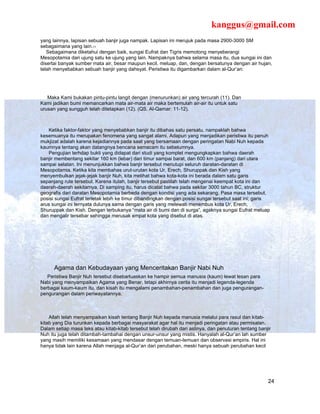 kanggus@gmail.com
yang lainnya, lapisan sebuah banjir juga nampak. Lapisan ini merujuk pada masa 2900-3000 SM
sebagaimana yang lain.11
   Sebagaimana diketahui dengan baik, sungai Eufrat dan Tigris memotong menyeberangi
Mesopotamia dari ujung satu ke ujung yang lain. Nampaknya bahwa selama masa itu, dua sungai ini dan
disertai banyak sumber mata air, besar maupun kecil, meluap, dan, dengan bersatunya dengan air hujan,
telah menyebabkan sebuah banjir yang dahsyat. Peristiwa itu digambarkan dalam al-Qur’an:




   Maka Kami bukakan pintu-pintu langit dengan (menurunkan) air yang tercurah (11). Dan
Kami jadikan bumi memancarkan mata air-mata air maka bertemulah air-air itu untuk satu
urusan yang sungguh telah ditetapkan (12). (QS. Al-Qamar: 11-12).



   Ketika faktor-faktor yang menyebabkan banjir itu dibahas satu persatu, nampaklah bahwa
kesemuanya itu merupakan fenomena yang sangat alami. Adapun yang menjadikan peristiwa itu penuh
mukjizat adalah karena kejadiannya pada saat yang bersamaan dengan peringatan Nabi Nuh kepada
kaumnya tentang akan datangnya bencana semacam itu sebelumnya.
   Pengujian terhdap bukti yang didapat dari studi yang komplet mengungkapkan bahwa daerah
banjir membentang sekitar 160 km (lebar) dari timur sampai barat, dan 600 km (panjang) dari utara
sampai selatan. Ini menunjukkan bahwa banjir tersebut menutupi seluruh daratan-daratan di
Mesopotamia. Ketika kita membahas urut-urutan kota Ur, Erech, Shuruppak dan Kish yang
menyembulkan jejak-jejak banjir Nuh, kita melihat bahwa kota-kota ini berada dalam satu garis
sepanjang rute tersebut. Karena itulah, banjir tersebut pastilah telah mengenai keempat kota ini dan
daerah-daerah sekitarnya. Di samping itu, harus dicatat bahwa pada sekitar 3000 tahun BC, struktur
geografis dari daratan Mesopotamia berbeda dengan kondisi yang ada sekarang. Pasa masa tersebut,
posisi sungai Eufrat terletak lebih ke timur dibandingkan dengan posisi sungai tersebut saat ini; garis
arus sungai ini ternyata dulunya sama dengan garis yang melewati menembus kota Ur, Erech,
Shuruppak dan Kish. Dengan terbukanya “mata air di bumi dan di surga”, agaknya sungai Eufrat meluap
dan mengalir tersebar sehingga merusak empat kota yang disebut di atas.




      Agama dan Kebudayaan yang Menceritakan Banjir Nabi Nuh
   Peristiwa Banjir Nuh tersebut disebarluaskan ke hampir semua manusia (kaum) lewat lesan para
Nabi yang menyampaikan Agama yang Benar, tetapi akhirnya cerita itu menjadi legenda-legenda
berbagai kaum-kaum itu, dan kisah itu mengalami penambahan-penambahan dan juga pengurangan-
pengurangan dalam periwayatannya.



    Allah telah menyampaikan kisah tentang Banjir Nuh kepada manusia melalui para rasul dan kitab-
kitab yang Dia turunkan kepada berbagai masyarakat agar hal itu menjadi peringatan atau permisalan.
Dalam setiap masa teks atau kitab-kitab tersebut telah dirubah dari aslinya, dan penuturan tentang banjir
Nuh itu juga telah ditambah-tambahai dengan unsur-unsur yang mistis. Hanyalah al-Qur’an lah sumber
yang masih memiliki kesamaan yang mendasar dengan temuan-temuan dan observasi empiris. Hal ini
hanya tidak lain karena Allah menjaga al-Qur’an dari perubahan, meski hanya sebuah perubahan kecil




                                                                                                       24
 