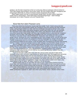 kanggus@gmail.com
sekalipun, dan Dia tidak mengizinkan al-Qur’an itu terkurangi. Menurut padangan al-Qur’an berikut ini
“Kami telah dengan tanpa keraguan menurunkan risalah, dan Kami dengan pasti akan menjaganya (dari
pengurangan)”(QS.Al-Hijr: 9), al-Qur’an berada di bawah pengawasan khusus Allah.
    Dalam bagian terakhir dari bab ini yang berkaitan dengan banjir, kita akan melihat, bagaimana
insiden banjir itu diilustrasikan –meski telah terjadi manipulasi/pengurangan – dalam berbagai
kebudayaan dan di dalam Perjanjian Lama dan Perjanjian Baru.




      Banjir Nabi Nuh dalam Perjanjian Lama
      Kitab yang sebenarnya diwahyukan kepada nabi Musa adalah Taurat. Hampir semua sisa-sisa
wahyu dan buku-buku yang berkaitan dengan Injil “Pentateuch (lima buku pertama dari Kitab perjanjian
Lama)”, seiring dengan berjalannya waktu, telah lama kehilangan hubungannya dengan wahyu yang
asli. Bahkan, kemudian bagian yang paling meragukan tersebut telah diubah oleh para rabi (pendeta)
dari masyarakat Yahudi. Sama halnya dengan wahyu-wahyu yang dikirimkan kepada nabi-nabi lain
yang diutus kepada Bani Israel setelah nabi Musa, juga mendapat perlakuan yang sama dan mengalami
perubahan yang luar biasa. Inilah sebab yang menjadikan kita untuk menyebut buku-buku itu sebagai
“Pentateuch yang telah dirubah (Altered Pentateuch)” dikarenakan telah kehilangan hubungannya
dengan aslinya, membawa kita untuk menganggapnya lebih hanya sebagai bikinan manusia semata yang
berupaya untuk mencatat sejarah suku bangsanya daripada menganggapnya sebagai sebuah kitab suci.
Tidaklah mengherankan jika ciri-ciri dari Pentateuch yang telah dirubah itu dan berbagai kontradiksi
yang terkandung didalamnya bisa dengan mudah terungkap dalam pemaparannya terhadap cerita tentang
nabi Nuh meskipun mempunyai berbagai kesaman dalam sebagian yang diceritakan dengan al-Qur’an.
       Menurut Perjanjian Lama, Tuhan memerintahkan kepada Nuh bahwa semua orang kecual para
pengikutnya akan dihancurkan karena bumi telah penuh dengan berbagai macam tindak kekerasan. Dan
akhirnya Tuhan memerintahkan mereka untuk membuat sebuah Perahu dan menyebutkan secara detail
bagaimana cara mengerjakannya. Tuhan juga mengatakan kepadanya (Musa) untuk membawa
keluarganya, tiga orang anaknya, istri-istri anaknya, dua (sepasang) dari setiap mahkluk hidup dan
berbagai persedian bahan pangan.
       Tujuh hari kemudian, ketika waktu banjir telah tiba, semua sumber yang ada di dalam tanah
mendadak terbuka lebar, pintu-pintu surga terbuka dan sebuah banjir besar menenggelamkan semuanya.
Hal ini berlangsung selama empat puluh hari dan empat puluh malam. Kapal yang dtumpangi Nuh
beserta pengikutnya berlayar diatas air yang menutupi semua pegunungan dan dataran tinggi. Mereka
yang berada di dalam kapal bersama Nuh diselamatkan dan mereka yang tidak ikut ke dalam kapal dan
terbawa oleh air bah tersebut ditenggelamkan hingga mati. Hujan berhenti setelah banjir terjadi, yang
terjadi selama 40 hari 40 malam, dan airpun mulai surut 150 hari kemudian.
       Setelah berada pada hari ke tujuh belas dari bulan ke tujuh, kapal tersebut berhenti di gunung
Ararat (Agri). Nuh memerintahkan seekor merpati untuk melihat apakah air telah benar-benar surut atau
tidak, dan ketika akhirnya merpati tersebut tidak kembali lagi, ia menyadari bahwa air telah benar-benar
surut. Tuhan memerintahkannya untuk keluar dari kapal dan menyebar ke seluruh penjuru bumi.
       Salah satu kontradiksi yang terdapat dalam kisah yang terdapat dalam perjanjian Lama ini
adalah; berdasarkan ringkasan ini, dalam versi tulisan yang “berbau Yahudi”, dikatakan bahwa Tuhan




                                                                                                     25
 