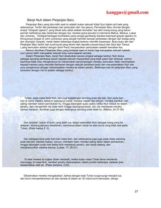 kanggus@gmail.com
      Banjir Nuh dalam Perjanjian Baru
      Perjanjian Baru yang kita miliki saat ini adalah bukan sebuah Kitab Suci dalam arti kata yang
sebenarnya. Terdiri dari perkataan dan perbuatan dari ‘Isa (jesus), Pernanjian Baru dimulai dengan
empat “Gospels (ajaran)” yang ditulis satu abad setelah kematian ‘Isa oleh orang-orang yang belum
pernah melihatnya atau berteman dengan Isa; mereka (para penulis) ini bernama Matius, Markus, Lukas
dan Johanes . Terdapat berbagai kontradiksi yang sangat gamblang diantara keempat gospel (ajaran) ini.
Khususnya Gospel of John (Johanes) yang sangat memiliki banyak perbedaan dengan dari ketiga yang
lain (Synoptic Gospel), meski dalam beberapa tingkat tertentu memiliki kesamaan. Buku-buku lain dari
Perjanjian Baru terdiri dari surat-surat yang ditulis oleh Apostle (utusan/rasul) dan Saul dari Tarsus
( yang kemudian disebut dengan Saint Paul) menyebutkan perbuataan setelah kematian Isa.
      Namun demikian Perjanjian Baru yang terdapat saat ini bukan lagi merupakan sebuah naskah
suci namun lebih merupakan sebuah buku semi-sejarah semata.
      Dalam Perjanjian Baru, banjir Nuh disebutkan secara singkat sebagai berikut; Nuh diutus
sebagai seorang pembawa pesan kepada sebuah masyarakat yang tidak patuh dan tersesat, namun
kaumnya tidak mau mengikutinya dn meneruskan penyimpangan mereka, kemudian Allah menimpakan
kepada mereka yang menolak keimanan dengan sebuah peristiwa banjir dan menyelamatkan Nuh dan
para pengikutnya dengan menempatkan mereka ke dalam perahu. Beberapa bab dri perjanjian Baru yang
berkaitan dengan hal ini adalah sebagai berikut;




    Tetapi, pada masa Nabi Nuh, dan juga kedatangan seorang anak laki-laki. Dan pada hari-
hari di mana mereka sebelum datangnya banjir, mereka makan dan minum, mereka menikah dan
saling memberi dalam pernikahan itu, hingga datanglah suatu waktu ketika Nuh masuk ke dalam
perahu, dan mengertilah dia tidak lebih hingga datangnya banjir, dan dia membawa mereka
semua menjauh, demikian juga dengan datangnya seorang anak lelaki itu. (Matius, 24:37-39).




   Dan terpisah, bukan di bumi yang telah tua, tetapi selamatlah Nuh sebagai orang yang ke
delapan, seorang penyeru kesalehan, membawa dalam banjir ke atas dunia yang tidak taat pada
Tuhan. (Peter kedua,2: 5)



   Dan sebagaimana pada hari-hari masa Nuh, dan seharusnya juga juga pada masa seorang
anak laki-laki. Mereka makan, minum, menikahi isteri, mereka saling diberi dalam perkawinan,
hingga datanglah suatu hari ketika Nuh memasuki perahu, dan banjir datang, dan
menghancurkan mereka semua. (Lukas, 17: 26-27).



    Di saat mereka itu ingkar (tidak mentaati), ketika suatu masa Tuhan lama menderita
menunggu di masa Nuh, sembari perahu dipersiapkan, dalam jumlah beberapa, delapan jiwa
diselamatkan oleh air. (Peter pertama, 3:20).



   Dikarenakan mereka mengabaikan, bahwa dengan kata Tuhan surga-surga menjadi tua,
dan bumi mempertahankan air dan berada di dalam air: Di mana bumi kemudian, diluapi




                                                                                                   27
 