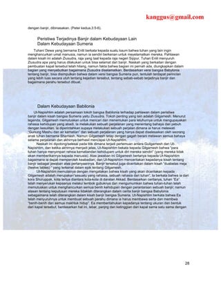 kanggus@gmail.com
dengan banjir, dibinasakan. (Peter kedua,3:5-6).


      Peristiwa Terjadinya Banjir dalam Kebudayaan Lain
      Dalam Kebudayaan Sumeria
    Tuhan/ Dewa yang bernama Enlil berkata kepada suatu kaum bahwa tuhan yang lain ingin
menghancurkan umat manusia, namun ia sendiri berkenan untuk meyelamatkan mereka. Pahlawan
dalam kisah ini adalah Ziusudra, raja yang taat kepada raja negeri Sippur. Tuhan Enlil menyuruh
Ziusudra apa yang harus dilakukan untuk bisa selamat dari banjir. Naskah yang berkaitan dengan
pembuatan kapal tersebut telah hilang, namun fakta bahwa bagian ini pernah ada, diungkapkan dalam
bagian yang menyebutkan bagaimana Ziusudra diselamatkan. Berdasarkan versi bangsa Babylonia
tentang banjir, bisa disimpulkan bahwa dalam versi bangsa Sumeria pun, tentulah terdapat perincian
yang lebih luas secara utuh tentang kejadian tersebut, tentang sebab-sebab terjadinya banjir dan
bagaimana perahu tersebut dibuat.




      Dalam Kebudayaan Babilonia
    Ut-Napishtim adalah persamaan tokoh bangsa Babilonia terhadap pahlawan dalam peristiwa
banjir dalam kisah bangsa Sumeria yaitu Ziusudra. Tokoh penting yang lain adalah Gilgamesh. Menurut
legenda, Gilgamesh memutuskan untuk mencari dan menemukan para leluhurnya untuk mengupayakan
rahasia kehidupan yang abadi. Ia melakukan sebuah perjalanan yang menentang bahaya dan pebuh
dengan kesulitan. Ia diperintahkan supaya melakukan sebuah perjalan dimana ia harus melewati
“Gunung Mashu dan air kematian” dan sebuah perjalanan yang hanya dapat diselesaikan oleh seorang
anak tuhan bernama Shamash. Namun Gilgamesh tetap dengan gagah berani melawan semua bahaya
selama perjalanan dan akhirnya berhasil mencapai Ut-Napishtim.
      Naskah ini dipotong/selesai pada titik dimana terjadi pertemuan antara Guilgamesh dan Ut-
Napishtim, dan ketika akhirnya menjadi jelas, Ut-Napishtim bekata kepada Gilgamesh bahwa “para
tuhan hanya menyimpan rahsia kematiandan kehidupam untuk diri mereka sendiri” (yang mereka tidak
akan memberikannya kepada manusia). Atas jawaban ini Gilgamesh bertanya kepada Ut-Napishtim
bagaimana ia dapat memperoleh keabadian; dan Ut-Napishtim menceritakan kepadanya kisah tentang
banjir sebagai jawaban atas pertanyaannya. Banjir tersebut juga diceritakan dalam kisah “duabelas meja
(twelve tables) “ yang terkenal dalam epik tentang Gilgamesh.
      Ut-Napishtim memulainya dengan mengatakan bahwa kisah yang akan diceritakan kepada
Gilgamesh adalah merupakan“sesuatu yang rahasia, sebuah rahasia dari tuhan”. Ia berkata bahwa ia dari
kora Shuruppak, kota tertua diantara kota-kota di daratan Akkad. Berdasarkan ceritanya, tuhan “Ea”
telah menyerukan kepaanya melalui tembok gubuknya dan mengumumkan bahwa tuhan-tuhan telah
memutuskan untuk menghancurkan semua benih kehidupan dengan perantaraan sebuah banjir; namun
alasan tentang keputusan mereka tidaklah diterangkan dalam cerita banjir bangsa Babylonia
sebagaimana telah diterangkan dalam kisah banjir bangsa Sumeria. Ut-Napishtim berkata bahwa Ea
telah menyuruhnya untuk membuat sebuah perahu dimana ia harus membawa serta dan membwa
“benih-benih dari semua makhluk hidup”. Ea memberitahukan kepadanya tentang ukuran dan bentuk
dari kapal tersebut, berdasarkan hal ini, lebar, panjng dan ketinggian dari kapal sama satu sama dengan




                                                                                                     28
 