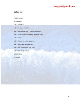 kanggus@gmail.com

Daftar Isi :

PENDAHULUAN

INTRODUKSI

BAB 1 Banjir Nuh

BAB 2 Kehidupan Nabi Ibrahim

BAB 3 Kaum Lut dan Kota Yang Dijungkirbalikan.

BAB 4 Kaum ‘Ad dan Ubar, Atlantis di Padang Pasir

BAB 5 Tsamud

BAB 6 Fir’auan Yang Ditenggelamkan

BAB 7 Kaum Saba dan Banjir Arim

BAB 8 Nabi Sulaiman dan Ratu Saba

BAB 9 Para Penghuni Gua

KESIMPULAN

CATATAN




                                                               3
 