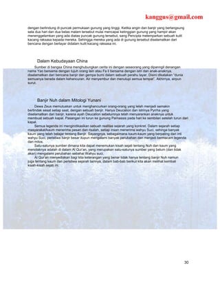 kanggus@gmail.com
dengan berlindung di puncak permukaan gunung yang tinggi. Ketika angin dan banjir yang berlangsung
sela dua hari dan dua belas malam tersebut mulai mencapai ketinggian gunung yang hampir akan
menenggelamkan yang ada diatas puncak gunung tersebut, sang Pencipta melemparkan sebuah kulit
kacang raksasa kepada mereka. Sehingga mereka yang ada di gunung tersebut diselamatkan dari
bencana dengan berlayar didalam kulit kacang raksasa ini.




     Dalam Kebudayaan China
    Sumber di bangsa China menghubungkan cerita ini dengan seseorang yang dipanngil denangan
nama Yao bersama dengan tujuh orang lain atau Fa li bersama dengan istri dan anak-anaknya,
diselamatkan dari bencana banjir dan gempa bumi dalam sebuah perahu layar. Disini dikatakan “dunia
semuanya berada dalam kehancuran. Air menyembur dan menutupi semua tempat”. Akhirnya, airpun
surut.




     Banjir Nuh dalam Mitologi Yunani
     Dewa Zeus memutuskan untuk menghancurkan orang-orang yang telah menjadi semakin
bertindak sesat setiap saat, dengan sebuah banjir. Hanya Deucalion dan istrinya Pyrrha yang
diselamatkan dari banjir, karena ayah Deucalion sebelumnya telah menyarankan anaknya untuk
membuat sebuah kapal. Pasangan ini turun ke gunung Parnassis pada hari ke sembilan setelah turun dari
kapal.
     Semua legenda ini mengindikasikan sebuah realitas sejarah yang konkret. Dalam sejarah setiap
masyarakat/kaum menerima pesan dan risalah, setiap insan menerima wahyu Suci, sehinga banyak
kaum yang telah belajar tentang Banjir. Sayangnya, sebagaimana kaum-kaum yang berpaling dari inti
wahyu Suci, peristiwa banjir besar itupun mengalami banyak perubahan dan menjadi bermacam legenda
dan mitos.
     Satu-satunya sumber dimana kita dapat menemukan kisah sejati tentang Nuh dan kaum yang
menolaknya adalah di dalam Al Qur’an, yang merupakan satu-satunya sumber yang belum (dan tidak
akan) mengalami perubahan sebahai Wahyu suci.
     Al Qur’an menyediakan bagi kita keterangan yang benar tidak hanya tentang banjir Nuh namun
juga tentang kaum dan peristiwa sejarah lainnya, dalam bab-bab berikut kita akan melihat kembali
kisah-kisah sejati ini.




                                                                                                     30
 