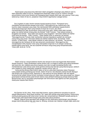 kanggus@gmail.com
     Kepercayaan yang hanya bisa ditemukan dalam penggalian arkeologis yang dilakuan saat ini,
telah disebutkan dalam Al Qur’an. Sebagaimana disebutkan dalam Al Qur’an, Ibrahim menolak
penyembahan tuhan-tuhan tersebut dan berpegang teguh kepada Allah saja, satu-satunya Tuhan yang
sebenarnya. Dalam Al Qur’an, perjalanan hidup Ibrahim digambarkan sebagai berikut :



    Dan (ingatlah) di waktu Ibrahim berkata kepada bapaknya Aazar: “Pantaskah kamu
menjadikan berhala-berhala sebagai tuhan-tuhan?. Sesungguhnya aku melihat kamu dan
kaummu dalam kesesatan yang nyata. Dan demikianlah Kami perlihatkan kepada Ibrahim
tanda-tanda keagungan (Kami yang terdpat) di langit dan di bumi, dan (Kami
memperlihatkannya) agar dia termasuk orang-orang yang yakin. Ketika malah telah menjadi
gelap, dia melihat sebuah bintang (lalu) dia berkata: “Inilah Tuhanku”. Tetpi tatkala bintang itu
tenggelam dia berkata : “Saya tidak suka kepada yang tenggelam”. Kemudian tatkala dia melihat
bulan terbit dia berkata : “Inilah Tuhanku”. Tetapi setelah bulan itu terbenam dia berkata :
“Sesungguhnya jika Tuhnaku tidak memberikan petunjuk kepadakum pastilah aku termasuk
orang-orang yang sesat”. Kemudian tatkala dia melihat matahari terbit, dia berkata: “Inilah
tuhanku, ini lebih besar”, maka tatkala matahari itu telah terbenam, dia berkata : “Hai kaumku,
sesungguhnya aku berlepas diri dari apa yang kamu persekutukan. Sesungguhnya aku
menghadapkan diriku kepada Tuhan yang menciptakan langit dan b umi dengan cenderung
kepada agama yang benar, dan aku bukanlah termasuk orang-orang yang mempersekutukan
Tuhan.(QS. Al-An’an: 74-79)




     Dalam al Qur’an, tempat kelahiran Ibrahim dan tempat di mana dia tinggal tidak dikemukakan
dengan terperinci. Tetapi diindikasikan bahwa Ibrahim dan Lut tinggal di tempat yang saling berdekatan
satu sama lain dan malaikat yang diutus kepada umat nabi Lut juga mendatangi Ibrahim dan
memberitahukan pada istrinya suatu berita gembira tentang bayi laki-laki (yang dikandungnya), sebelum
para malaikat itu pergi melanjutkan perjalanan mereka menuju nabi Lut.
     Cerita penting tentang Nabi Ibrahim dalam al Qur’an yang tidak disebutkan dalam Perjanjian
Lama adalah tentang pembangunan Ka’bah. Dalam Al Qur’an, kita diberitahu bahwa Ka’bah dibangun
oleh Ibrahim dan putranya Ismail. Sekarang ini, satu-satunya hal yang diketahui oleh ahli sejarah
tentang Ka’bah adalah bahwa Ka’bah merupakan tempat yang suci sejak masa yang sangat tua. Adapun
penempatan berhala-berhala pada Ka’bah selama masa jahiliyah berlangsung sampai diutusnya Nabi
Muhammmad, dan itu merupakan penyimpangan dan kemunduran atas agama suci Ilahi yang pernah
diwahyukan kepada Nabi Ibrahim.




    Ket.Gambar hal 36. (Atas : Pada masa Nabi Ibrahim, agama politheisme menyebar ke seluruh
wilayah Mesopotamia. Sang Dewa rembulan “Sin” salah satu berhala yang paling penting. Orang-orang
membuat patung-patung dari tuhan-tuhan mereka dan menyembahnya. Disebelah tampak patung sin.
Simbul bulan sabit dapat terlihat dengan jelas pada dada patung tersebut).
    (Bawah: Ziggurat yang digunakan baik sebagai kuil dan observatory perbintangan yang dibangun
dengan teknik yang paling maju ada masa itu. Bintang, rembulan dan matahari menjadi objek utama dari




                                                                                                    32
 