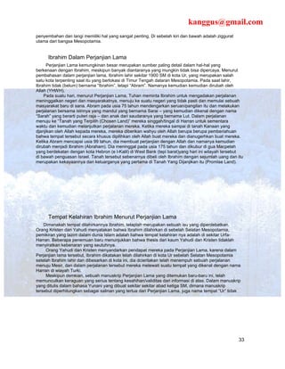 kanggus@gmail.com
penyembahan dan langi memiliki hal yang sangat penting. Di sebelah kiri dan bawah adalah ziggurat
utama dari bangsa Mesopotamia.


      Ibrahim Dalam Perjanjian Lama
      Perjanjian Lama kemungkinan besar merupakan sumber paling detail dalam hal-hal yang
berkenaan dengan Ibrahim, meskipun banyak diantaranya yang mungkin tidak bisa dipercaya. Menurut
pembahasan dalam perjanjian lama, Ibrahim lahir sekitar 1900 SM di kota Ur, yang merupakan salah
satu kota terpenting saat itu yang berlokasi di Timur Tengah dataran Mesopotamia. Pada saat lahir,
Ibrahim tidak (belum) bernama “Ibrahim”, tetapi “Abram”. Namanya kemudian kemudian dirubah oleh
Allah (YHWH).
    Pada suatu hari, menurut Perjanjian Lama, Tuhan meminta Ibrahim untuk mengadakan perjalanan
meninggalkan negeri dan masyarakatnya, menuju ke suatu negeri yang tidak pasti dan memulai sebuah
masyarakat baru di sana. Abram pada usia 75 tahun mendengarkan seruan/pangilan itu dan melakukan
perjalanan bersama istrinya yang mandul yang bernama Sarai – yang kemudian dikenal dengan nama
“Sarah” yang berarti puteri raja – dan anak dari saudaranya yang bernama Lut. Dalam perjalanan
menuju ke “Tanah yang Terpilih (Chosen Land)” mereka singgah/tingal di Harran untuk sementara
waktu dan kemudian melanjutkan perjalanan mereka. Ketika mereka sampai di tanah Kanaan yang
djanjikan oleh Allah kepada mereka, mereka diberikan wahyu oleh Allah berupa berupa pemberiahuan
bahwa tempat tersebut secara khusus dipilihkan oleh Allah buat mereka dan dianugerhkan buat mereka.
Ketika Abram mencapai usia 99 tahun, dia membuat perjanjian dengan Allah dan namanya kemudian
dirubah menjadi Ibrahim (Abraham). Dia meninggal pada usia 175 tahun dan dikubur di gua Macpelah
yang berdekatan dengan kota Hebron (e l-Kalil) di West Bank (tepi barat)yang hari ini wilayah tersebut
di bawah penguasan Israel. Tanah tersebut sebenarnya dibeli oleh Ibrahim dengan sejumlah uang dan itu
merupakan kekayaannya dan keluarganya yang pertama di Tanah Yang Dijanjikan itu (Promise Land).




      Tempat Kelahiran Ibrahim Menurut Perjanjian Lama
    Dimanakah tempat dilahirkannya Ibrahim, tetaplah merupakan sebuah isu yang diperdebatkan.
Orang Kristen dan Yahudi menyatakan bahwa Ibrahim dilahirkan di sebelah Selatan Mesopotamia,
pemikiran yang lazim dalam dunia Islam adalah bahwa tempat kelahiran nya adalah di sekitar Urfa-
Harran. Beberapa penemuan baru menunjukkan bahwa thesis dari kaum Yahudi dan Kristen tidaklah
menyiratkan kebenaran yang seutuhnya.
     Orang Yahudi dan Kristen menyandarkan pendapat mereka pada Perjanjian Lama, karena dalam
Perjanjian lama tersebut, Ibrahim dikatakan telah dilahirkan di kota Ur sebelah Selatan Mesopotamia
setelah Ibrahim lahir dan dibesarkan di kota ini, dia dcieritakan telah menempuh sebuah perjalanan
menuju Mesir, dan dalam perjalanan tersebut mereka melewati suatu tempat yang dikenal dengan nama
Harran di wiayah Turki.
     Meskipun demkian, sebuah manuskrip Perjanjian Lama yang ditemukan baru-baru ini, telah
memunculkan keraguan yang serius tentang kesahihan/validitas dari informasi di atas. Dalam manuskrip
yang ditulis dalam bahasa Yunani yang dibuat sekitar sekitar abad ketiga SM, dimana manuskrip
tersebut diperhitungkan sebagai salinan yang tertua dari Perjanjian Lama, juga nama tempat “Ur” tidak




                                                                                                    33
 