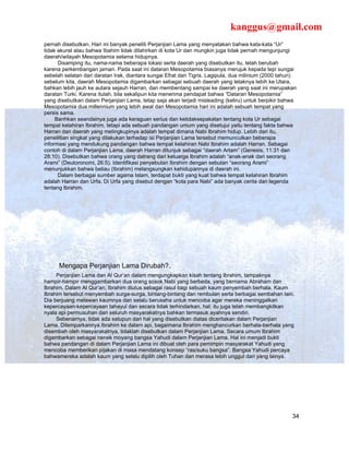 kanggus@gmail.com
pernah disebutkan. Hari ini banyak peneliti Perjanjian Lama yang menyatakan bahwa kata-kata “Ur”
tidak akurat atau bahwa Ibahim tidak dilahirkan di kota Ur dan mungkin juga tidak pernah mengunjungi
daerah/wilayah Mesopotamia selama hidupnya.
      Disamping itu, nama-nama beberapa lokasi serta daerah yang disebutkan itu, telah berubah
karena perkembangan jaman. Pada saat ini dataran Mesopotamia biasanya merujuk kepada tepi sungai
sebelah selatan dari daratan Irak, diantara sungai Efrat dan Tigris. Lagipula, dua milinium (2000 tahun)
sebelum kita, daerah Mesopotamia digambarkan sebagai sebuah daerah yang letaknya lebih ke Utara,
bahkan lebih jauh ke autara sejauh Harran, dan membentang sampai ke daerah yang saat ini merupakan
daratan Turki. Karena itulah, bila sekalipun kita menerima pendapat bahwa “Dataran Mesopotamia”
yang disebutkan dalam Perjanjian Lama, tetap saja akan terjadi misleading (keliru) untuk berpikir bahwa
Mesopotamia dua millennium yang lebih awal dan Mesopotamia hari ini adalah sebuah tempat yang
persis sama.
     Banhkan seandainya juga ada keraguan serius dan ketidaksepakatan tentang kota Ur sebagai
tempat kelahiran Ibrahim, tetapi ada sebuah pandangan umum yang disetujui yaitu tentang fakta bahwa
Harran dan daerah yang melingkupinya adalah tempat dimana Nabi Ibrahim hidup. Lebih dari itu,
peneliltian singkat yang dilakukan terhadap isi Perjanjian Lama tersebut memunculkan beberapa
informasi yang mendukung pandangan bahwa tempat kelahiran Nabi Ibrahim adalah Harran. Sebagai
contoh di dalam Perjanjian Lama, daerah Harran ditunjuk sebagai “daerah Artam” (Genesis, 11:31 dan
28:10). Disebutkan bahwa orang yang datrang dari keluarga Ibrahim adalah “anak-anak dari seorang
Arami” (Deutoronomi, 26:5). Identifikasi penyebutan Ibrahim dengan sebutan “seorang Arami”
menunjukkan bahwa beliau (Ibrahim) melangsungkan kehidupannya di daerah ini.
      Dalam berbagai sumber agama Islam, terdapat bukti yang kuat bahwa tempat kelahiran Ibrahim
adalah Harran dan Urfa. Di Urfa yang disebut dengan “kota para Nabi” ada banyak cerita dan legenda
tentang Ibrahim.




      Mengapa Perjanjian Lama Dirubah?.
     Perjanjian Lama dan Al Qur’an dalam mengungkapkan kisah tentang Ibrahim, tampaknya
hampir-hampir menggambarkan dua orang sosok Nabi yang berbeda, yang bernama Abraham dan
Ibrahim. Dalam Al Qur’an, Ibrahim diutus sebagai rasul bagi sebuah kaum penyembah berhala. Kaum
Ibrahim tersebut menyembah surga-surga, bintang-bintang dan rembulan serta berbagai sembahan lain.
Dia berjuang melawan kaumnya dan selalu berusaha untuk mencoba agar mereka meninggalkan
kepercayaan-kepercayaan tahayul dan secara tidak terhindarkan, hal; itu juga telah membangkitkan
nyala api permusuhan dari seluruh masyarakatnya bahkan termasuk ayahnya sendiri.
     Sebenarnya, tidak ada satupun dari hal yang disebutkan diatas diceritakan dalam Perjanjian
Lama. Dilemparkannya Ibrahim ke dalam api, bagaimana Ibrahim menghancurkan berhala-berhala yang
disembah oleh masyarakatnya, tidaklah disebutkan dalam Perjanjian Lama. Secara umum Ibrahim
digambarkan sebagai nenek moyang bangsa Yahudi dalam Perjanjian Lama. Hal ini menjadi bukti
bahwa pandangan di dalam Perjanjian Lama ini dibuat oleh para pemimpin masyarakat Yahudi yang
mencoba memberikan pijakan di masa mendatang konsep “ras/suku bangsa”. Bangsa Yahudi percaya
bahwamereka adalah kaum yang selalu dipilih oleh Tuhan dan merasa lebih unggul dari yang lainya.




                                                                                                      34
 