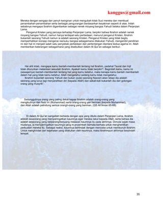 kanggus@gmail.com
Mereka dengan sengaja dan penuh keinginan untuk mengubah kitab Suci mereka dan membuat
penambahan-penambahan serta berbagai pengurangan berdasarkan keyakinan seperti di atas. Inilah
sebabnya mengapa Ibrahim digambarkan sebagai nenek moyang bangsa Yahudi belaka dalam Perjanjian
Lama.
      Penganut Kristen yang percaya terhadap Perjanjian Lama, berpikir bahwa Ibrahim adalah nenek
moyang bangsa Yahudi, namun hanya terdapat satu perbedaan; menurut penganut Kristen, Ibrahim
bukanlah seorang Yahudi namun ia adalah seorang Kristen. Penganut Kristen yang tidak begitu
memperhatikan konsep mengenai ras/suku bangsa sebagaimana dilakukan Yahudi, mengambil pendirian
ini dan hal ini menjadi salah satu penyebab perbedaan dan pertentangan diantara kedua agama ini. Allah
memberikan keterangan sebagaimana yang disebutkan dalam Al Qur’an sebagai berikut :




    Hai ahli kitab, mengapa kamu bantah-membantah tentang hal Ibrahim, padahal Taurat dan Injil
tidak diturunkan melainkan sesudah Ibrahim. Apakah kamu tidak berpikir?. Beginilah kamu, kamu ini
(sewajarnya) bantah-membantah tentang hal yang kamu ketahui, maka kenapa kamu bantah membantah
dalam hal yang tidak kamu ketahui; Allah mengetahui sedang kamu tidak mengetahui.
    Ibrahim bukanlah seorang Yahudi dan bukan (pula) seorang Nasrani akan tetapi dia adalah
seorang yang lurus lagi menyerahkan diri (kepada Allah) dan sekali-kali bukanlah dia dari golongan
orang yang musyrik”.




   Sesungguhnya orang yang paling dekat kepaa Ibrahim adalah orang-orang yang
mengikutinya dan Nabi ini (Muhammad) serta orang-orang yan beriman (kepada Muhammad),
dan Allah adalah pelindung semua orangh-orang yang beriman. (QS Ali Imran 65-68).



     Di dalam Al Qur’an sangatlah berbeda dengan apa yang ditulis dalam Perjanjian Lama, Ibrahim
adalah seseorang yang memperingatkan kaumnya agar mereka takut kepada Allah, serta bahwa dia
adalah seseorang yang berperang/berjuang melawan kaumnya itu pada akhirnya. Dimulai sejak masa
mudanya, ia memperingatkan kaumnya yang m,enyembah berhala-berhala untuk menghentikan
perbuatan mereka itu. Sebagai reaksi, kaumnya bertindak dengan mencoba untuk membunuh Ibrahim.
Untuk menghindar dari kejahatan yang dilakukan oleh kaumnya, maka Ibrahimpun akhirnya berpindah
tempat.




                                                                                                   35
 