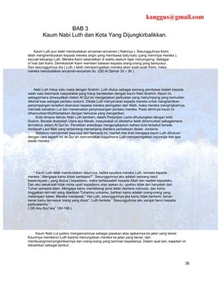 kanggus@gmail.com
                   BAB 3
         Kaum Nabi Luth dan Kota Yang Dijungkirbalikkan.

    Kaum Luth pun telah mendustakan ancaman-ancaman ( Nabinya ). Sesungguhnya Kami
telah menghembuskan kepada mereka angin yang membawa batu-batu (yang menimpa mereka ),
kecuali keluarga Luth. Mereka Kami selamatkan di waktu seelum fajar menyingsing. Sebagai
ni”mat dari Kami. Demikianlah Kami memberi balasan kepada orang-orang yang bersyukur.
Dan sesungguhnya dia ( Luth ) telah memperingatkan mereka akan azab-azab Kami, maka
mereka mendustakan ancaman-ancaman itu. (QS Al Qamar 33 – 36 ).




    Nabi Luth hidup satu masa dengan Ibrahim. Luth diutus sebagai seorang pembawa risalah kepada
salah satu kelompok masyarakat yang hidup berdekatan dengan kaum Nabi Ibrahim. Kaum ini,
sebagaimana diriwayatkan dalam Al Qur’an mengerjakan perbuatan yang menyimpang yang kemudian
dikenal luas sebagai perilaku sodomi. Dikala Luth menyerukan kepada mereka untuk menghentikan
penyimpangan tersebut diserukan kepada mereka peringatan dari Allah, maka mereka mengingkarinya,
menolak kenabian Lut dan meneruskan penyimpangan perilaku mereka. Pada akhirnya kaum ini
dihancurkan/dilulhlantakkan dengan bencana yang mengerikan.
     Kota dimana dahulu Nabi Luth berdiam, dalam Perjanjian Lama dihubungkan dengan kota
Sodom, Berada disebelah Utara laut Merah, masyarakat ini diketahui telah dihancurkan sebagaimana
termaktub dalam Al Qur’an. Penelitian arkeologis mengungkapkan bahwa kota tersebut berada
diwilayah Laut Mati yang terbentang memanjang diantara perbatasan Israel- Jordania.
     Sebelum mencermati sisa-sisa dari bencana ini, marilah kita lihat mengapa kaum Luth dihukum
dengan cara seperti ini. Al Qur’an menceritakan bagaimana Luth memperingatkan kaumnya dan apa
jawab mereka :




    “ Kaum Luth telah mendustakan rasul-nya, ketika saudara mereka Luth, berkata kepada
mereka “ Mengapa kamu tiidak bertaqwa?”. Sesungguhnya aku adalah seorang rasul
kepercayaan ( yang diutus ) kepadamu, maka bertaqwalah kepada Allah dan taatlah kepadaku.
Dan aku sekali-kali tidak minta upah kepadamu atas ajakan itu; upahku tidak lain hanyalah dari
Tuhan semesta alam. Mengapa kamu mendatangi jenis lelaki diantara manusia, dan kamu
tinggalkan istri-istri yang dijadikan Tuhanmu untukmu, bahkan kamu adalah orang-orang yang
melampaui batas. Mereka menjawab “ Hai Luth, sesungguhnya jika kamu tidak berhenti, benar-
benar kamu termasuk orang yang diusir”. Luth berkata “ Sesungguhnya aku sangat benci kepada
perbuatanmu “.
( QS Asy-Syu”ara” 160-168 ).




     Kaum Nabi Lut justeru mengancamnya sebagai jawaban atas ajakannya ke jalan yang benar.
Kaumnya membenci Luth karena menunjukkan mereka ke jalan yang benar, dan
membuang/menyingkirkkannya dan orang-orang yang beriman kepadanya. Dalam ayat lain, kejadian ini
dikisahkan sebagai berikut :




                                                                                                 36
 