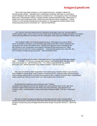 kanggus@gmail.com
    “ Dan ( Kami juga telah mengutus ) Luth ( kepada kaumnya ). (Ingatlah ) tatkala dia
berkata kepada mereka :” Mengapa kamu mengerjakan perbuatan faahisyah itu, yang belum
pernah dikerjakan oleh seorangpun (didunia ini) sebelummu?”. Sesungguhnya kamu mendatangi
lelaki untuk melampiaskan nafsumu ( kepada mereka), bukanka kepada wanita, malah kamu ini
adalah kaum yang melampaui batas. Jawab kaumnya tidak lain hanya mengatakan :” Usirlah
merkea ( Lut dan pengikut-pengikutnya) dari kotamu ini, sesungguhnya mereka adalah orang-
orang yang berpura-pura mensucikan diri .” (QS Al A’raaf 80-82).




   Luth menyeru kaumnya kepada sebuah kebenaran yang begitu nyara dan memperingatkan
mereka dengan tegas, namun kaumnya sama sekali tidak mengindahkan berbagai peringatan dan bahkan
meneruskan penolakannya terhadap Luth dan mengingkari azab yang telah dikatakan kepada mereka :



     “ Dan (ingatlah) ketika Luth berkata kepada kaumnya :”Sesungguhnnyya kamu benar-
benar mengerjakan perbuatan yang amat keji yang sebelumnya belum pernah dikerjaka oleh
seorangpun dari umat-umat seblum kamu”. Apakah sesungguhnya kamu mendatangi laki-
laki,menyamun dan mengerjakan kemungkaran ditempat-tempat pertemuannmu? Maka
jawaban kaumnya tidak lain hanya mengatakan : “ Datangkanlah kepada kami azab Allh, jika
kamu termasuk orang-oranng yang benar”. ( QS Al Ankabut 28-29).




   Menerima jawaban seperti tersebut diatas dari kaumnya Luth meminta pertolongan kepada
Allah : “ Ia berkata : Ya Tuhanku, tolonglah aku ( dengan menimpakan azab) atas kaum yang
berbuat kerusakan itu “ (QS Al-Ankabut 30)“. “ Ya Tuhanku selamatkanlah aku beserta
keluargaku dari ( akibat) perbuatan yang mereka kerjakan” ( QS Asy Syu’ara’).



    Atas doa Luth tersebut, Allah mengrimkan dua malaikat yang menjelma dalam wujud manusia.
Para malaikat ini mengunjungi Ibrahim sebelum mendatangi Luth, membawa kabar gembira kepada
Ibrahim bahwa isterinya akan melahirkan seorang jabang bayi, malaikat pembawa pesan menerangkan
alasan pengiriman mereka; bahwa kaum Luth yang angkara akan dihancurkan :



   “Ibrahimbertanya;‘Apakahurusanmuhaiparautusan?’.Mereka
menjawab;”Sesungguhnya kami diutus kepada kaum yang berdosa (kaum Luth), agar kami
timpakan kepada mereja batu-batu dari tanah yang (batu belerang), yang ditandai di sisi
Tuhanmu untuk ( membinasakan ) orang-orang yang melampaui batas. ( QS Adz –Dzaariyaat:
31-34).




   “Kecuali Lut beserta pengikut-pengikutnya. Sesungguhnya Kami akan menyelamatkan
mereka semuanyua, kecuali istrinya, Kami telah telah menentukan bahwa sesungguhnya ia itu
termasuk orang-orang yang tertinggal (bersama-sama dengan orang kafir lainnya )”. ( QS Al Hijr
59-60).




                                                                                                  37
 