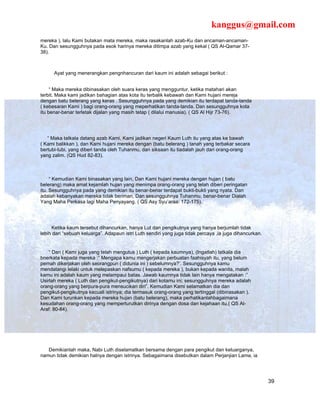 kanggus@gmail.com
mereka ), lalu Kami butakan mata mereka, maka rasakanlah azab-Ku dan ancaman-ancaman-
Ku. Dan sesungguhnya pada esok harinya mereka ditimpa azab yang kekal ( QS Al-Qamar 37-
38).



      Ayat yang menerangkan pengnhancuran dari kaum ini adalah sebagai berikut :


     “ Maka mereka dibinasakan oleh suara keras yang mengguntur, ketika matahari akan
terbit. Maka kami jadikan bahagian atas kota itu terbalik kebawah dan Kami hujani mereja
dengan batu belerang yang keras . Sesungguhnya pada yang demikian itu terdapat tanda-tanda
( kebesaran Kami ) bagi orang-orang yang meperhatikan tanda-tanda. Dan sesungguhnya kota
itu benar-benar terletak dijalan yang masih tetap ( dilalui manusia). ( QS Al Hijr 73-76).




   “ Maka tatkala datang azab Kami, Kami jadikan negeri Kaum Luth itu yang atas ke bawah
( Kami balikkan ), dan Kami hujani mereka dengan (batu belerang ) tanah yang terbakar secara
bertubi-tubi, yang diberi tanda oleh Tuhanmu, dan siksaan itu tiadalah jauh dari orang-orang
yang zalim. (QS Hud 82-83).



     “ Kemudian Kami binasakan yang lain, Dan Kami hujani mereka dengan hujan ( batu
belerang) maka amat kejamlah hujan yang menimpa orang-orang yang telah diberi peringatan
itu. Sesungguhnya pada yang demikian itu benar-benar terdapat bukti-bukti yang nyata. Dan
adalah kebanyakan mereka tidak beriman, Dan sesungguhnya Tuhanmu, benar-benar Dialah
Yang Maha Perkasa lagi Maha Penyayang. ( QS Asy Syu’araa: 172-175).




     Ketika kaum tersebut dihancurkan, hanya Lut dan pengikutnya yang hanya berjumlah tidak
lebih dari “sebuah keluarga”. Adapaun istri Luth sendiri yang juga tidak percaya ,ia juga dihancurkan.


    “ Dan ( Kami juga yang telah mengutus ) Luth ( kepada kaumnya), (Ingatlah) tatkala dia
bnerkata kepada mereka :” Mengapa kamu mengerjakan perbuatan faahisyah itu, yang belum
pernah dikerjakan oleh seorangpun ( didunia ini ) sebelumnya?’. Sesungguhnya kamu
mendatangi lelaki untuk melepaskan nafsumu ( kepada mereka ), bukan kepada wanita, malah
kamu ini adalah kaum yang melampaui batas. Jawab kaumnya tidak lain hanya mengatakan :”
Usirlah mereka ( Luth dan pengikut-pengikutnya) dari kotamu ini; sesungguhnya mereka adalah
orang-orang yang berpura-pura mensucikan diri”. Kemudian Kami selamatkan dia dan
pengikut-pengikutnya kecuali istrinya; dia termasuk orang-orang yang tertinggal (dibinasakan ).
Dan Kami turunkan kepada mereka hujan (batu belerang), maka perhatikanlahbagaimana
kesudahan orang-orang yang memperturutkan dirinya dengan dosa dan kejahaan itu.( QS Al-
Araf: 80-84).




   Demikianlah maka, Nabi Luth diselamatkan bersama dengan para pengikut dan keluarganya,
namun tidak demikian halnya dengan istrinya. Sebagaimana disebutkan dalam Perjanjian Lama, ia




                                                                                                         39
 