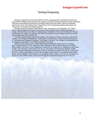 kanggus@gmail.com
                                      Tentang Pengarang


     Dengan menggunakan nama pena HARUN YAHYA, pengarang telah menerbitkan banyak buku
yang berkaitan dengan politik dan keimanan. Bagian penting dari karyanya berkaitan dengan pandangan
dunia yang materialistik dan dampaknya terhadap sejarah dunia dan politik. (Nama pena tersebut
disusun dari nama “Harun”[Aaron] dan “Yahya”[John] untuk mengenang kegigihan perjuangan dua
orang Rasul yang berjuang terhadap kekafiran).
     Karyanya yang lain termasuk; New Masonic Order, Freemasonry and Capitalism, The “Secret
Hand” in Bosnia, Behind the Scene of Terrorisme, Israe’sl Kurdish Card, A National Strategy for
Turkey, Perished Nations, For Men of Understanding, The Miracle in the Cell, The Miracle in the Eye,
The Miracle in the spider, The Miracle in the Gnad, The Miracle in the Ant, Allah in known by wisdom
dan The Real Face of the Worldly Life.
     Di antara banyak booklet yang dia tulis adalah: The Collapse of Theory of Evolution: The Fact of
Creation, The Collapse of Materialism, The Blunders of Evolutionists I, The Blunders of Evolutionists
II, The Biochamical Collapse of Evolution, The Design in the Atom, The Collapse in 20 Questions dan
The Biggest of Deception in The History of Science: Darwinism.
     Karya-karya lain dari penulis ini dalam topik-topik yang berkaitan dengan Qur’an mencakup:
Ever Thought About the Truth?, Devoted to Allah, Abadnoning the Society of Ignorance, Paradise,
Moral Values in the Qur’an, Ilmu Pengetahuan tentang Qur’an, Indeks Qur’an, Migrating for the Cause
of Allah, The Character of Hypocrites in the Qur’an, The Secret of the Hypocrite, Epithets of Allah,
Communicating the Massage and Disputing in the Qur’an, Basic Concepts in the Qur’an, Answrs from
the Qur’an, Death, Resurrection and Hell, The Struggle of the Prophets, The Avowed Enemy of Man:
Satan, Idolatry, Religion of the Ignorant, The Arrogance of Satan, Prayer in the Qur’an, Conscience in
the Qur’an, Day of Resurrection, Do Not Ever Forget dan Disregarded Judgments of The Qur’an.




                                                                                                    4
 
