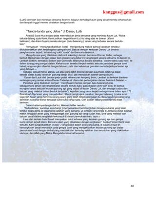 kanggus@gmail.com
(Luth) berindah dan menetap bersama Ibrahim. Adapun terhadap kaum yang sesat mereka dihancurkan
dan tempat tinggal mereka diratakan dengan tanah.


      “Tanda-tanda yang Jelas “ di Danau Luth
       Ayat 82 Surat Hud secara jelas menyebutkan jenis bencana yang menimpa kaum Lut. “Maka
tatkala datang azab Kami, Kami jadikan negeri Kaum Lut itu yang atas ke bawah ( Kami
balikkan ), dan Kami hujani mereka dengan (batu belerang ) tanah yang terbakar secara bertubi-
tubi,”
       Pernyataan “ menjungkirbalikkan (kota) “ mengandung makna bahwa kawasan tersebut
diluluhlantakkan oleh kedahsyatan gempa bumi. Sesuai dengan keadaan Danau Lut dimana
penghancuran terjadi, terkandung bukti “nyata” dari bencana tersebut.
       Mengutip apa yang dikatakan oleh ahli arkeologi Jerman bernama Werner Keller, sebagai
berikut :Bersamaan dengan dasar dari retakan yang lebar ini yang terjadi secara seksama di daerah ini,
Lembah Siddim, termasuk Sodom dan Gomorah, terjerumus secara seketika ( dalam waktu satu hari ) ke
dalam jurang yang sangat dalam. Kehancuran tersebut terjadi melalui sebuah peristiwa gempa bumi
hebat yang mungkin disertai dengan letusan, petir dan keluarnya gas alam serta terjadinya lautan api
yang dahsyat.13
    Sebagai sebuah fakta, Danau Lut atau yang lebih dikenal dengan Laut Mati, letaknya tepat
berada diatas suatu kawasan gunung berapi aktif, jadi merupakan daerah gempa bumi :
      Dasar dari Laut Mati berada pada pusat kehancuran lempeng bumi, Lembah ini terletak diantara
rentangan yang rentan antara Danau Taberiya di Utara dan pertengahan danau Arabia di Selatan.14
    Peristiwa yang dilukiskan dengan “ menghujani mereka dengan batu belerang keras
sebagaimana tanah liat yang terbakar secara bertubi-tubu” pada bagian akhir dari ayat. Ini semua
mungkin berarti sebuah letusan gunung api yang terjadi di tepian Danau Lut, dan sebagai cadas dan
batuan yang meletus dalam bentuk terbakar” ( kejadian yang sama terjadi sebagaimana dalam ayat 173
Suarat ash Syu’araa’ yang menyebutkan : Kami menghujani mereka ( dengan belerang ) maka amat
kejamlah hujan yang menimpa orang-orang yang telah diberi peringatan itu. Sesungguhnya pada yang
demikian itu benar-benar terdapat bukti-bukti yang nyata. Dan adalah kebanyakan mereka tidak
beriman.
       Dalam kaitannya dengan hal ini, Werner Kelller nenulis :
      “Subsidence ( surutnya arus banjir ) mengeluarkan/membangkitkan tenaga vulkanik yang telah
tertidur begitu lama di sepanjang patahan yang panjang. Di lembah yang tinggi di Jordania dekat Bashan
masih terdapat kawah yang menggelegak dari gunung api yang sudah mati, lava yang melebar dan
batuan basal dalam yang telah terkumpul di dalam permukaan baru lapis.15
    Lava dan lapisan batu Basalt merupakan bukti terbesar yang ledakan gunung api dan gempa
bumi pernah terjadi disini. Bencana alam yang dilukiskan dengan ungkapan “ Ketika Firman Kami telah
terbukti, Kami jungkirbalikkan ( kota) “, yang terjadi dalam ayat yang sama, di dalam Al Qur’an
kemungkinan besar menunjuk pada gempa bumi yang mengakibatkan letusan gunung api diatas
permukaan bumi dengan akibat yang merusak dan terhadap retakan dan reruntuhan yang diakibatkan
olehnya, dan Allah yang Maha Mengetahui atas hal tersebut.




                                                                                                    40
 