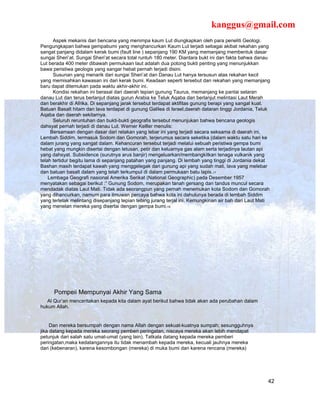 kanggus@gmail.com
      Aspek mekanis dari bencana yang menimpa kaum Lut diungkapkan oleh para peneliti Geologi.
Pengungkapan bahwa gempabumi yang menghancurkan Kaum Lut terjadi sebagai akibat rekahan yang
sangat panjang didalam kerak bumi (fault line ) sepanjang 190 KM yang memanjang membentuk dasar
sungai Sheri’at. Sungai Sheri’at secara total runtuh 180 meter. Diantara bukt ini dan fakta bahwa danau
Lut berada 400 meter dibawah permukaan laut adalah dua potong bukti penting yang menunjukkan
bawa peristiwa geologis yang sangar hebat pernah terjadi disini.
      Susunan yang menarik dari sungai Sheri’at dan Danau Lut hanya tersusun atas rekahan kecil
yang memisahkan kawasan ini dari kerak bumi. Keadaan seperti tersebut dan rekahan yang memanjang
baru dapat ditemukan pada waktu akhir-akhir ini.
      Kondisi rekahan ini berasal dari daerah tepian gunung Taurus, memanjang ke pantai selaran
danau Lut dan terus berlanjut diatas gurun Arabia ke Teluk Aqaba dan berlanjut melintasi Laut Merah
dan berakhir di Afrika. Di sepanjang jarak tersebut terdapat aktifitas gunung berapi yang sangat kuat.
Batuan Basalt hitam dan lava terdapat di gunung Galilea di Israel,daerah dataran tinggi Jordania, Teluk
Aqaba dan daerah sekitarnya.
      Seluruh reruntuhan dan bukti-bukti geografis tersebut menunjukan bahwa bencana geologis
dahsyat pernah terjadi di danau Lut. Werner Kelller menulis:
     Bersamaan dengan dasar dari retakan yang lebar ini yang terjadi secara seksama di daerah ini,
Lembah Siddim, termasuk Sodom dan Gomorah, terjerumus secara seketika (dalam waktu satu hari ke
dalam jurang yang sangat dalam. Kehancuran tersebut terjadi melalui sebuah peristiwa gempa bumi
hebat yang mungkin disertai dengan letusan, petir dan keluarnya gas alam serta terjadinya lautan api
yang dahsyat. Subsidence (surutnya arus banjir) mengeluarkan/membangkitkan tenaga vulkanik yang
telah tertidur begitu lama di sepanjang patahan yang panjang. Di lembah yang tinggi di Jordania dekat
Bashan masih terdapat kawah yang menggelegak dari gunung api yang sudah mati, lava yang melebar
dan batuan basalt dalam yang telah terkumpul di dalam permukaan batu lapis.17
    Lembaga Geografi nasional Amerika Serikat (National Geographic) pada Desember 1957
menyatakan sebagai berikut :” Gunung Sodom, merupakan tanah gersang dan tandus muncul secara
mendadak diatas Laut Mati. Tidak ada seorangpun yang pernah menemukan kota Sodom dan Gomorah
yang dihancurkan, namum para ilmuwan percaya bahwa kota ini dahulunya berada di lembah Siddim
yang terletak melintang disepanjang tepian tebing jurang terjal ini. Kemungkinan air bah dari Laut Mati
yang menelan mereka yang disertai dengan gempa bumi.18




      Pompeii Mempunyai Akhir Yang Sama
   Al Qur’an menceritakan kepada kita dalam ayat berikut bahwa tidak akan ada perubahan dalam
hukum Allah.


     Dan mereka bersumpah dengan nama Allah dengan sekuat-kuatnya sumpah; sesungguhnya
jika datang kepada mereka seorang pemberi peringatan, niscaya mereka akan lebih mendapat
petunjuk dari salah satu umat-umat (yang lain). Tatkala datang kepada mereka pemberi
peringatan,maka kedatangannya itu tidak menambah kepada mereka, kecuali jauhnya mereka
dari (kebenaran), karena kesombongan (mereka) di muka bumi dan karena rencana (mereka)




                                                                                                      42
 