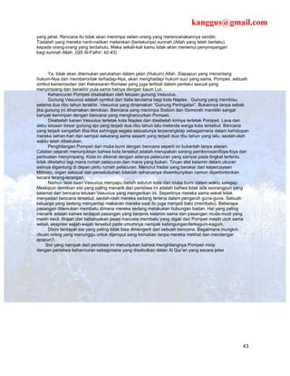 kanggus@gmail.com
yang jahat. Rencana itu tidak akan menimpa selain orang yang merencanakannya sendiri.
Tiadalah yang mereka nanti-natikan melainkan (berlakunya) sunnah (Allah yang telah berlaku)
kepada orang-orang yang terdahulu. Maka sekali-kali kamu tidak akan menemui penyimpangan
bagi sunnah Allah. (QS Al-Fathir: 42-43)



      Ya, tidak akan ditemukan perubahan dalam jalan (Hukum) Allah. Siapapun yang menentang
hukum-Nya dan memberontak terhadap-Nya, akan menghadapi hukum suci yang sama. Pompeii, sebuah
simbul kemerosotan dari Kekaisaran Romawi yang juga terlibat dalam perilaku sexual yang
menyimpang dan berakhir pula sama halnya dengan kaum Lut.
      Kehancuran Pompeii disebabkan oleh letusan gunung Vesuvius.
      Gunung Vesuvius adalah symbol dari Italia terutama bagi kota Naples . Gunung yang membisu
selama dua ribu tahun terakhir. Vesuvius yang dinamakan “Gunung Peringatan”. Bukannya tanpa sebab
jika gunung ini dinamakan demikian. Bencana yang menimpa Sodom dan Gomorah memiliki sangat
banyak kemiripan dengan bencana yang menghancurkan Pompeii.
      Disebelah kanan Vesuvius terletak kota Naples dan disebelah kirinya terletak Pompeii. Lava dan
debu letusan besar gunung api yang terjadi dua ribu tahun lalu melanda warga kota tersebut. Bencana
yang terjadi sangatlah tiba-tiba sehingga segala sesuatunya terperangklap sebagaimana dalam kehidupan
mereka sehari-hari dan sampai sekarang sama seperti yang terjadi dua ribu tahun yang lalu, seolah-olah
waktu telah dibekukan.
      Penghilangan Pompeii dari muka bumi dengan bencana seperti ini bukanlah tanpa alasan.
Catatan sejarah menunjukkan bahwa kota tersebut adalah merupakan sarang pemborosan/foya-foya dan
perbuatan menyimpang. Kota ini dikenal dengan adanya pelacuran yang sampai pada tingkat tertentu
tidak diketahui lagi mana rumah pelacuran dan mana yang bukan. Tiruan alat kelamin dalam ukuran
aslinya digantung di depan pintu rumah pelacuran. Menurut tradisi yang berakar dari kepercayaan
Mithraic, organ seksual dan persetubuhan tidaklah seharusnya disembunyikan namun dipertontonkan
secara terang-terangan.
      Namun lava daari Vesuvius menyapu bersih seluruh kota dari muka bumi dalam waktu sekejap.
Meskipun demikian sisi yang paling menarik dari peristiwa ini adalah bahwa tidak ada seorangpun yang
selamat dari bencana letusan Vesuvius yang mengerikan ini. Sepertinya mereka sama sekali tidak
menyadari bencana tersebut, seolah-olah mereka sedang terlena dalam pengaruh guna-guna. Sebuah
keluarga yang sedang menyantap makanan mereka saat itu juga menjadi batu (membatu). Beberapa
pasangan ditemukan membatu dimana mereka sedang melakukan hubungan badan. Hal yang paling
menarik adalah bahwa terdapat pasangan yang berjenis kelamin sama dan pasangan muda-mudi yang
masih kecil. Wajah dari kebanyakan jasad manusia membatu yang digali dari Pompeii masih utuh sama
sekali, ekspresi wajah-wajah tersebut pada umumnya nampak kebingungan/terkagum-kagum.
      Disini terdapat sisi yang paling tidak bisa dimengerti dari sebuah bencana. Bagaimana mungkin
ribuan orang yang menunggu untuk dijemput sang kematian tanpa mereka melihat dan mendengar
apapun?.
     Sisi yang nampak dari peristiwa ini menunjukan bahwa menghilangnya Pompeii mirip
dengan peristiwa kehancuran sebagimana yang disebutkan dalan Al Qur’an yang secara jelas




                                                                                                   43
 