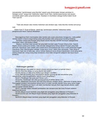 kanggus@gmail.com
menyebutkan “pembinasaan yang tiba-tiba” seperti yang dihubungkan dengan peristiwa ini.
Sebagai contoh “warga kota” disebutkan dalam Surat Yasin, bahwa kesemuanya mati secara
mendadak dalam waktu yang bersamaan. Keadaan ini diceritakan sebagai berikut dalam Surat
Yasin ayat 29:



        Tidak ada siksaan atas mereka melainkan satu teriakan saja; maka tiba-tiba mereka semuanya
mati.
   Dalam Ayat 31 Surat al-Qamar, sekali lagi “pembinasan seketika” ditekankan ketika
penghancuran kaum Tsamud dikisahkan:


    Sesungguhnya Kami menimpakan atas mereka satu suara yang keras mengguntur, maka jadilah
mereka seperti rumput-rumput kering (yang dikumpulkan oleh) yang punya kandang binatang.
      Kematian warga kota Pompeii yang terjadi secara tiba-tiba memiliki kemiripan sebagaimana
diceritakan dalam ayat terebut diatas.
      Meskpun demikian tidak banyak hal yang telah berubah sejak Pompeii dihancurkan. Daerah
Naples dimana pesta pora berlaku, tidak serusak sebagaimana halnya daerah Pompeii yang tidak
bermoral. Kepulauan Capri adalah asal muasal kaum homoseksual dan kaum nudist bertempat tinggal.
Kepulauan Capri dilambangkan sebagai “surga kaum homo” dalam iklan pariwisata. Tidak hanya di
kepulauan Capri dan di Italia saja, namun hampir diseluruh dunia dimana kebobrokan moral yang sama
sedang terjadi dan orang-orang tetap bersikeras untuk tidak mengambil pelajaran dari kaum-kaum
terdahulu.




        Keterangan gambar :
     Hal 46 (Sebuah citra satelit dri daerah dimana dahulunya kaum Lut pernah hidup ).
     Hal 48 ( Foto-foto danau Lut yang diambil dari satelit )
     Hal 49 ( Danau Lut atau yang disebut juga dengan Laut Mati ).
     Hl 50 ( Sebuah ilustrasi yang menunjukkan letusan gunung api dan keruntuhan yang
mengikutinya, yang mengakibatkan seluruh kaum menghilang ).
     Hal 51 ( Pandangan dari jarak jauh Danau Luth )
     Hal 52-53 ( Pandangan dari atas gunung-gunung di sekitar danau Luth)
     Hal 54 ( Bebebrapa reruntuhan dari kota yang terkubur didalam danau, ditemukan di tepian danau.
Peninggalan tersebut menunjukkan bahwa kaum Lut telah memiliki standar hidup yang cukup tinggi).
     Hal 55 ( Penghancuran kaum Luth telah memberikan banyak ilham bagi banyak pelukis, salah
satunya seperti tampak diatas ).
     Hal 57 ( Gambar diatas mewakili kemewahan dan kemakmuran dari kota Pompeii sebelum
terjadinya bencana).
     Hal 58 ( Mayat-mayat membatu yang digali dari penggalian yang dilakukan di Pompeii )
     Hal 60 (Contoh lain dari Mayat-mayat membatu yang digali dari penggalian yang dilakukan di
Pompeii ).
     Hal 62-63 (Mayat-mayat membatu yang digali dari penggalian yang dilakukan di Pompeii.




                                                                                                       44
 