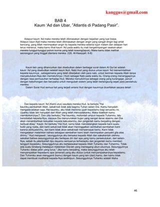 kanggus@gmail.com
                      BAB 4
            Kaum ‘Ad dan Ubar, ”Atlantis di Padang Pasir”.


    Adapun kaum ‘Ad maka mereka telah dibinasakan dengan kejadian yang luar biasa.
Adapun kaun Aad maka mereka telah dibinasakan dengan angin yang sangat dingin lagi amat
kencang, yang Allah menimpakan angin itu kepada mereka selama tujuh malam dan delapan hari
terus menerus; maka kamu lihat kaum ‘Ad pada waktu itu mati bergelimpangan seakan-akan
mereka tunggul-tunggul pohon korma yang telah kosong(lapuk). Maka kamu tidak melihat
seorangpun yang tinggal diantara mereka. (QS. Al-Haaqqah: 6-8)




    Kaum lain yang dihancurkan dan disebutkan dalam berbagai surat dalam Al Qur’an adalah
kaum ‘Ad yang disebutkan setelah kaum Nuh. Nabi Hud yang diutus untuk kaum ‘Ad memerintahkan
kepada kaumnya , sebagaimana yang telah dikerjakan oleh para nabi, untuk beriman kepada Allah tanpa
menyekutukan-Nya dan mematuhinya ( Hud) sebagai Nabi pada waktu itu. Orang-orang menanggapinya
dengan rasa permusuhan terhadap Hud. Mereka menuduhnya sebagai orang yang kurangajar, penuh
dengan kebohongan dan berusaha untuh mengubah sistem yang telah berlangsung sejak para pendahulu
mereka.
    Dalam Surat Hud semua hal yang terjadi antara Hud dengan kaumnya diceritakan secara detail :




    Dan kepada kaum ‘Ad (Kami utus) saudara mereka Hud. Ia berkata;”Hai
kaumku,sembahlah Allah, sekali-kali tidak ada bagimu Tuhan selain Dia. Kamu hanyalah
mengada-adakan saja. Hai kaumku, aku tidak meminta upah kepadamu bagi seruanku ini.
Upahku tidak lain hanyalah dari Allah yang telah menciptakanku. Maka tidakkah kamu
memikirkan(nya)?. Dan (dia berkata);”Hai kaumku, mohonlah ampun kepada Tuhanmu, lalu
bertobatlah kepada-Nya, niscaya Dia menurunakan hujan yang sangat deras atasmu dan Dia
akan menambahkan kekuatan kepada kekuatanmu, dan janganlah kamu berpaling dengan
berbuat dosa.” Kaum ‘Ad berkata;”Hai Hud, kamu tidak mendatangkan kepada kami suatu
bukti yang nyata, dan kami sekali-kali tidak akan meninggalkan sembahan-sembahan kami
karena perbuatanmu, dan kami tidak akan sekali-kali mempercayai kamu. Kami tidak
mengatakan melainkan bahwa sebagian sembahan kami telah menimpakan penyakit gila atas
dirimu.” Hud menjawab ;’seungguhnya aku bersaksi kepada Allah dan saksikanlah olehmu
sekalian bahwa sesungguhnya aku berlepas diri dari apa yang kamu persekutukan, dari selain-
Nya, sebab itu jalankanlah tipu dayamu semuanya terhadapku dan janganlah kamu memberi
tangguh kepadaku. Sesungguhnya aku bertawwakal kepada Allah Tuhanku dan Tuhanmu. Tidak
ada suatu binatang melatapun melainkan Dia-lah yang memegang ubun-ubunnya. Sesungguhnya
Tuhanku diatas jalan yang lurus.” Jika kamu berpaling, maka sesungguhnya aku telah
menyampaikan kepadamu apa (amanat) yang aku diutus (untuk menyampaikan)nya kepadamu.
Dan Tuhamku akan mengganti (kamu) dengan kaum yang lain (dari) kamu; dan kamu tidak
dapat membuat mudharat kepada-Nya sedikitpun. Sesungguhnya Tuhanku adalah Maha




                                                                                                46
 