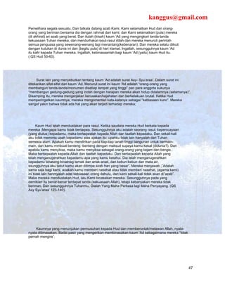 kanggus@gmail.com
Pemelihara segala sesuatu. Dan tatkala datang azab Kami, Kami selamatkan Hud dan orang-
orang yang beriman bersama dia dengan rahmat dari kami; dan Kami selamatkan (pula) mereka
(di akhirat) ari azab yang berat. Dan itulah (kisah) kaum ‘Ad yang mengingkari tanda-tanda
kekuasaan Tuhan mereka, dan mendurhakai rasul-rasul Allah dan mereka menuruti perintah
semua penguasa yang sewenang-wenang lagi menantang(kebenaran). Dan mereka selalu diikuti
dengan kutukan di dunia ini dan (begitu pula) di hari kiamat. Ingatlah, sesungguhnya kaum ‘Ad
itu kafir kepada Tuhan mereka. Ingatlah, kebinasaanlah bagi kaum ‘Ad (yaitu) kaum Hud itu.
( QS Hud 50-60).




     Surat lain yang menyebutkan tentang kaum ‘Ad adalah surat Asy- Syu’araa’. Dalam surat ini
ditekankan sifat-sifat dari kaum ‘Ad. Menurut surat ini kaum ‘Ad adalah “orang-orang yang
membangun tanda-tanda/monumen disetiap tempat yang tinggi” pan para anggota sukunya
“membangun gedung-gedung yang indah dengan harapan mereka akan hidup didalamnya (selamanya)”.
Disamping itu, mereka mengerjakan kerusakan/kejahatan dan berkelakuan brutal. Ketika Hud
memperingatkan kaumnya, mereka mengomentari kata-katanya sebagai “kebiasaan kuno”. Mereka
sangat yakin bahwa tidak ada hal yang akan terjadi terhadap mereka;




      Kaum Hud telah mendustakan para rasul. Ketika saudara mereka Hud berkata kepada
mereka ;Mengapa kamu tidak bertaqwa. Sesungguhnya aku adalah seorang rasul; keperccayaan
(yang diutus) kepadamu, maka bertaqwalah kepada Allah dan taatlah kepadaku. Dan sekali-kali
aku tidak meminta upah kepadamu atas ajakan itu; upahku tidak lain hanyalah dari Tuhan
semesta alam. Apakah kamu mendirikan pada tiap-tiap tanah tinggi bangunan untuk bermain-
main, dan kamu mmbuat benteng -benteng dengan maksud supaya kamu kekal (didunia?). Dan
apabila kamu menyiksa, maka kamu menyiksa sebagai orang-orang yang kejam dan bengis.
Maka bertaqwalah kepada Allah dan taatlah kepadaku. Dan bertaqwalah kepada Allah yang
telah menganugerahkan kepadamu apa yang kamu ketahui. Dia telah menganugerahkan
kepadamu binatang-binatnag ternak dan anak-anak, dan kebun-kebun dan mata air,
ssungguhnya aku takut kamu akan ditimpa azab hari yang besar”. Mereka menjawab ;”Adalah
sama saja bagi kami, aoakah kamu memberi nasehat atau tidak memberi nasehat, (agama kami)
ini tidak lain hanmyalah adat kebiasaan orang dahulu, dan kami sekali-kali tidak akan di”azab”.
Maka mereka mendustakan Hud, lalu Kami binasakan mereka. Sesungguhnya pada yang
demikian itu benar-benar terdapat tanda (kekuasaan Allah), tetapi kebanyakan mereka tidak
beriman. Dan sesungguhnya Tuhanmu, Dialah Yang Maha Perkasa lagi Maha Penyayang. (QS
Asy Syu’araa’ 123-140).




     Kaumnya yang menunjukan permusuhan kepada Hud dan memberontak/melawan Allah, nyata-
nyata dibinasakan. Badai pasir yang mengerikan membinasakan kaum ‘Ad sebagaimana mereka “tidak
pernah mengira”.




                                                                                                  47
 