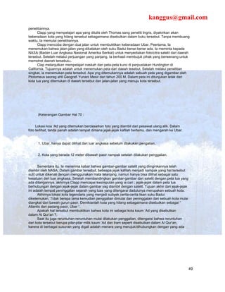 kanggus@gmail.com
penelitiannya.
      Clapp yang mempelajari apa yang ditulis oleh Thomas sang peneliti Ingris, diyakinkan akan
keberadaan kota yang hilang tersebut sebagaimana disebutkan dalam buku tersebut. Tanpa membuang
waktu, Ia memulai penelitiannya.
      Clapp mencoba dengan dua jalan untuk membuktikan keberadaan Ubar. Peertama, Ia
menemukan bahwa jalan-jalan yang dikatakan oleh suku Badui benar-benar ada. Ia meminta kepada
NASA (Badan Luar Angkasa Nasional Amerika Serikat) untuk menyediakan foto/citra satelit dari daerah
tersebut. Setelah melalui perjuangan yang panjang, Ia berhasil membujuk pihak yang berwenang untuk
memotret daerah tersebut22.
      Clap melanjutkan mempelajari naskah dan peta-peta kuno di perpustakan Huntington di
California. Tujuannya adalah untuk menemukan peta dari daeah tesebut. Setelah melalui penelitian
singkat, ia menemukan peta tersebut. Apa yng ditemukannya adalah sebuah peta yang digambar oleh
Ptolomeus seorag ahli Geografi Yunani Mesir dari tahun 200 M. Dalam peta ini ditunjukan letak dari
kota tua yang ditemukan di daeah tersebut dan jalan-jalan yang menuju kota tersebut.




      (Keterangan Gambar Hal 70 :


     Lokasi koa ‘Ad yang ditemukan berdasarkan foto yang diambil dari pesawat ulang alik. Dalam
foto terlihat, tanda panah adalah tempat dimana jejak-jejak kafilah bertemu, dan mengarah ke Ubar.


      1. Ubar, hanya dapat dilihat dari luar angkasa sebelum dilakukan pengalian.


      2. Kota yang berada 12 meter dibawah pasir nampak setelah dilakukan penggalian.


       Sementara itu. Ia menerima kabar bahwa gambar-gambar satelit yang diinginkannya telah
diambil oleh NASA. Dalam gambar tersebut, bebeapa jejak kafilah menjadi nampak yang hal tersebut
sulit untuk dikenali dengan menggunakan mata telanjang, namun hanya bisa dilihat sebagai satu
kesatuan dari luar angkasa. Setelah membandingkan gambar-gambar dari satelit dengan peta tua yang
ada ditangannya, akhirnya Clapp mencapai kesimpulan yang ia cari ; jejak-jejak dalam peta tua
berhubungan dengan jejak-jejak dalam gambar yag diambil dengan satelit. Tujuan akhir dari jejak-jejak
ini adalah tempat peninggalan sejarah yang luas yang ditengarai dadulunya merupakan sebuah kota.
       Akhirnya lokasi kota legendaris yang menjadi subyek cerita-cerita lisan suku Badui
diketemukan. Tidak berapa lama kemudian penggalian dimulai dan peninggalan dari sebuah kota mulai
diangkat dari bawah gurun pasir. Demikianlah kota yang hilang sebagaimana disebutkan sebagai “
Atlantis dari padang pasir, Ubar “.
       Apakah hal tersebut membuktikan bahwa kota ini sebagai kota kaum ‘Ad yang disebutkan
dalam Al Qur’an ?.
       Saat itu juga reruntuhan-reruntuhan mulai dilakukan penggalian, ditengarai bahwa reruntuhan
dari kota tersebut berupa pilar-pilar milik kaum ‘Ad dan Iram seperti disebutkan dalam Al Qur’an,
karena di berbagai susunan yang digali adalah menara yang merujuk/dihubungkan dengan yang ada




                                                                                                        49
 