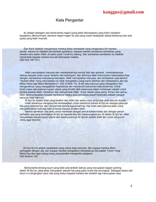 kanggus@gmail.com
                                Kata Pengantar


    Itu adalah sebagain dari berita-berita negeri (yang telah dibinasakan) yang Kami ceritakan
kepadamu (Muhammad); diantara negeri-negeri itu ada yang masih kedapatan bekas-bekasnya dan ada
(pula) yang telah musnah.



   Dan Kami tidaklah menganiaya mereka tetapi merekalah yang nenganiaya diri mereka
sendiri, karena itu tiadalah bermanfaat sedikitpun, kepada mereka sembahan-sembahan yang
mereka seru selain Allah, di waktu azab Tuhanmu datang. Dan sembahan-sembahan itu tidaklah
menambah kepada mereka kecuali kebinasaan belaka.
(QS Hud 100-101).




      Allah menciptakan manusia dan memberikannya bentuk fisik dan spiritual , membiarkannya
menuju kepada suatu tujuan tertentu dari kehidupan, dan akhirnya Allah menunjukan keberadaan-Nya
dengan memberikan kepadanya kematian. Allah menciptakan manusia, dan berdasrkan ayat berikut:
“Apakah Allah Yang menciptakan itu tidak mengetahui (yang kamu lahirkan dan rahasiakan); dan dia
Maha Halus lagi Maha Mengetahui?. (QS Al Mulk 14). Ia lah satu-satunya yang mengetahui dan
mengenalnya, yang mengajarkan kepadanya dan memenuhi kebutuhan-kebutuhannya. Untuk
itulah,maka satu-satunya tujuan utama yang dimiliki oleh seseorang dalam kehidupan adalah untuk
berdoa kepada Allah, memohon dan menyembah Allah. Untuk alasan yang sama, firman dan wahyu
Allah dikomunikasikan kepada hambanya melaui para pembawa pesan-Nya(nabi) adalah menjadi
petunjuk bagi manusia.
      Al Qur’an adalah kitab yang terakhir dari Allah dan wahyu-Nya yang tidak akan pernah diubah.
      Inilah sebabnya mengapa kita berkewajiban untuk menerima bahwa Al Qur’an sebagai petunjuk
kita yang sebenarnya, dan mencermati semua keputusannya. Hal inilah satu-satunya jalan untuk
menyelamatkan manusia baik di dunia maupun di alam nanti.
      Namun demikian, kita perlu untuk menelaah dengan penuh kehati-hatian dan dengan penuh
perhatian apa yang diceritakan Al Qur’an kepada kita dan merenungkannya. Di dalam Al Qur’an, Allah
menyatakan bahwa tujuan utama dari diwahyukannya Al Qur’an adalah tidak lain untuk menyuruh
orang agar berpikir;




   (Al Qur’an) ini adalah penjelasan yang cukup bagi manusia, dan supaya mereka diberi
peringatan dengan dia, dan supaya mereka mengetahui bahwasanya Dia adalah Tuhan Yang
Maha Esa dan agar orang-orang yang berakal mengambil pelajaran.
(QS Ibrahim: 52).



    Berita-berita tentang kaum yang telah ada terlebih dahulu yang merupakan bagian penting
dalam Al Qur’an, jelas-jelas merupakan sebuah hal yang patut untuk kita renungkan. Sebagian besar dari
kaum ini mengingkari para nabi yang diutus kepada mereka dan terlebih lagi menunjukan rasa




                                                                                                     5
 