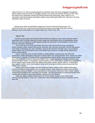 kanggus@gmail.com
dalam Al Qur’an. Dr. Zarins seorang anggota tim penelitian yang memimpin penggalian mengatakan
bahwa selama menara-menara itu dianggap sebagai unsur yang menunjukkan ke-khas-an kota ‘Ubar,
dan selama Iram disebutkan mempunyai menara-menara atau tiang-tiang, maka, sejauh ini, itu
merupakan bukti terkuat bahwa peningalan sejarah yang mereka gali adalah Iram, kota kaum ‘Ad yang
disebutkan dalam Al Qur’an:




    Apakah kamu tidak memperhatikan bagaimana Tuhanmu berbuat terhadap kaum ‘Ad,
(yaitu) penduduk Iram yang mempunyai bangunan-bangunan yang tinggi yang belum pernah
dibangun (suatu kota) seperti itu, di negeri-negeri lain. ( QS AL Fajr: 6-8).



     Kaum ‘Ad
     Sampai dengan sejauh ini kita telah melihat bahwa kemungkinan, Ubar adalah kota Iram seperti
disebutkan dalam Al Qurán. Menurut Al Qurán warga dari kota tersebut tidak menngindahkan seruan
Nabi Hud yang membawakan risalah kepada mereka dan yang telah memperingatkan mereka serta
akhirnya merekapun dibinasakan.
      Ciri-ciri dari kaum Ád yang membangun kota Iram telah menimbulkan banyak perdebatan.
Dalam berbagai catatan sejarah tidak pernah ditemukan satu kaumpun yang telah memiliki kebudayaan
yang begitu berkembang atau atau peradaban yang pernah terbentuk. Mungkin akan muncul sebuah
pikiran bahwa aneh kiranya bahwa nama dari sebuah kaum semacam itu tidak pernah diketemukan
dalam catatan sejarah.
      Namun di sisi lain harus haruslah dipahami, bahwa tidaklah mengherankan bila tidak bisa
menemukan caatan keberadaan dari kaum ini dalam catatan dan arsip peradaban lama. Alasannya adalah
bahwa kaum ini berdiam di Arabia Selatan yang merupakan sebuah daerah yang cukup berjarak dengan
kaum lain yang hidup di daerah Mesopotamia dan Timur Tengah yang hanya memiliki hubungan yang
terbatas dengan mereka. Ini merupakan sebuah keadaan umum untuk sebuah negara yang sangat jarang
diknal, bahwa negara tersebut kemudian tidak tercatat dalam catatan sejarah. Namun, di samping itu
juga, adalah mungkin untuk mendengatkan cerita-cerita tentangnya diantara orang-orang yang hidup
disekitr Timur Tengah.
      Alasan paling utama mengapa Ád tidak disebutkan dalam catatan tertulis adalah bahwa pada
saat itu komunikasi tertulis tidaklah lazim di daerah tersebut. Itulah sebabnya mungkin kaum Ád telah
membangun sebuah peradaban namun peradaban ini belum pernah disebutkan dalam catatan sejarah
sebagaimana peradaban lain melakukan dokumentasi. Jika saja kebudayaan ini berlangsung lebih lama,
niscaya akan banyak hal yang dapat diketahui tentang kaum Ád disaat ini.
      Tidak ada catatan sejarah tentang kaum Ád, namun adalah mungkin untuk menemukan
informasi penting tentang ‘’ anak cucu’’ mereka dan untuk mendapatkan gambaran yang jelas tentang
kaum Ád.




                                                                                                    50
 