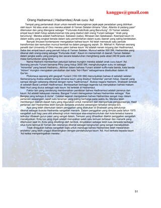 kanggus@gmail.com
      Orang Hadramaut ( Hadramites) Anak cucu ‘Ad
     Tempat yang pertamakali dicari untuk meneliti kemungkinan jejak-jejak peradaban yang didirikan
oleh kaum ‘Ad atau anak cucu mereka adalah di Yaman Selatan dimana “Ubar, Atlantis di padang pasir”
ditemukan dan yang ditengarai sebagai “ Fortunate Arab/Arab yang Beruntung”. Di Yaman selatan,
empat kaum telah hidup sebelumzaman kita yang dsebut oleh orang Yunani sebagai “ Arab yang
beruntung”. Mereka adalah hadhramaut, Sabaean (saba), Minaean dan Qatabaean. Keempat kaum ini
dalam waktu yang singkat berada dalam satu pemerintahan dalam suatu daerah yang saling berdekatan.
      Banyak ilmuwan kontemporer mengatakan bahwa kaum ‘Ad telah memasuki satu periode
transformasi dan kemudian muncul kembali ke dalam panggung sejrah. Dr. Mikhail H. Rahman seorang
peneliti dari University of Ohio merasa yakin bahwa kaum ‘Ad adalah nenek moyang dari Hadhramaut,
Saba dan empat kaum yang pernah hidup di Yaman Selatan. Muncul sekitar 500 SM, Hadramites yang
dikenal oleh orang-orang sebagai “Fortunate Arab”. Kaum ini memerintah di daerah Yaman Selatan
dalam jangka waktu yang panjang dan secara keseluruhan menghilang pada abad 240 M pada akhir
masa kemunduran yang lama.
      Nama Hadrami memberikan petunjuk bahwa mungkin mereka adalah anak cucu kaum ‘Ad.
Seorang penulis Yunani bernama Pliny yang hidup 3000 SM, menghubungkan suku ini sebagai
“Adramitai” yang berarti Hadrami23. Akhiran dalam bahasa Yunani adalah suffix-kata benda, kata benda
“Adram” mungkin merupakan perubahan dari kata “Ad-I Ram” sebagaimana disebutkan dalam Al
Qur’an.
      Ptolomeus seorang ahli geografi YunanI (150-100 SM) menunjukkan bahwa di sebelah selatan
Semenanjung Arabia adalah tempat dimana kaum yang disebut “Adramitai” pernah hidup. Daerah yang
sampai dengan sekarang dikenal dengan nama “hadhramaut”. Ibukoa negara Hadrami, Shabwah terletak
di sebelah Barat Lembah Hadhramaut. Berdasarkan berbagai legenda tua menyatakan bahwa makam
Nabi Hud yang diutus sebagai nabi kaum ‘Ad terletak di Hadramaut.
      Faktor lain yang cenderung membenarkan pemikiran bahwa Hadhramaut adalah penerus dari
kaum ‘Ad adalah kekayaan mereka. Bangsa Yunani menegaskan bahwa Hadramites sebagai ‘ Ras
Bangsa yang terkaya di dunia”. Catatan sejarah mengatakan bahwa Hadramites sangat maju dalam
pertanian wewangian, salah satu tanaman yang paling berharga pada waktu itu. Mereka telah
membangun daerah-daeah baru yang digunakan untuk menanam dan memperluas penggunaanya. Hasil
pertanian dari Hadramites lebih banyak daripada produksi wewangian tersebut dimasa kini.
      Apa yang telah ditemukan dalam penggalian yang dilakukan di Shabwah yang dahulunya
dikenal sebagai ibukota Hadramite sangatlah menarik. Dalam penggalian yang dimulai pada tahun 1975
sangatlah sulit bagi para ahli arkeologi untuk mencapai sisa-sisa/reruntuhan dari kota tersebut karena
terkubur dibawah gurun pasir yang sangat dalam. Temuan yang dihasilkan diakhir penggalian sangatlah
menakjubkan. Kota tua yang digali adalah merupakan salah satu temuan terbesar dan menarik yang
ditemukan saat ini. Kota yang dikelilingi oleh tembok, dinyatakan sebagai lebih luas daripada berbagai
situs kuno lainnya di Yaman dan istananya dikenal sebagai bangnunan yang sangat menakjubkan.
      Tidak diragukan bahwa sangatlah logis untuk menduga bahwa Hadramites telah mewariskan
arsitektur yang lebih unggul dibandingkan dengan pendahulunya kaum ‘Ad. Hud berkata kepada kaum
‘Ad ketika memperingatkan mereka :




                                                                                                    51
 