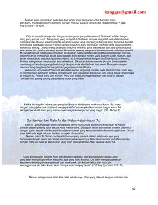 kanggus@gmail.com
    Apakah kamu mendirikan pada tiap-tiap tanah tinggi bangunan untuk bermain-main
Dan kamu membuat benteng-benteng dengan maksud supaya kamu kekal (didalammnya) ?. (QS.
Asy-Syuara: 128-129)



      Ciri-ciri menarik lainnya dari bangunan-bangunan yang ditemukan di Shabwah adalah tiangn-
tiang yang sangat rumit. Tiang-tiang yang terdapat di Shabwah tampak sangatlah unik dalam bentuk
melingkar dan disusun dalam serambi-serambi bundar yang mempunyai banyak tiang berbentuk bundar.
Sementara diberbagai situs di Yaman sampai sejauh itu baru ditemukan memiliki tiang-tiang monolithic
berbentuk persegi. Orang-orang Shabwah tentunya mewarisi gaya arsitektural dari para pendahulunya
yaitu kaum ‘Ad. Photius seorang Yunani Bizantium seorang penguasa Konstantinopel pada awal abad 9
M, sangat banyak melakukan penelitian di kawasan Arabia Selatan dan aktifitas perdagangan mereka,
dikarenakan ia mempunyai akses pada catatan kuno bangsa Yunani yang saat ini sudah musnah, dan
secar khusus buku berjudul Agatharachides (132 SM) yag berkait dengan laut Erythrea (Laut Merah).
Pontius mengatakan dalam salah satu artikelnya : Dikatakan bahwa mereka (Arabia Selatan) telah
membangun tiang-tiang yang diselubungi dengan emas atau terbuat dari perak. Ruangan-ruangan
diantara tiang-tiang tersebut sangat mengagumkan untuk dilihat24.
     Walaupun pernyataan Photius di atas tidak secara langsung merefer pada Hadrammites, tetap saja
ini memberikan gambaran tentang kemakmuran dan kegagahan bangunan dari orang-orang yang tinggal
di wilayah itu. Penulis kuno dari Yunani, Pliny dan Strabo menggambarkan kota-kota ini sebagai
“terhiasi oleh patung-patung dang istana-istana yang indah”.




   Ketika kita berpikir bahwa para penghuni kota ini adalah para anak-cucu kaum ‘Ad, maka
dengan cukup jelas bisa dipahami mengapa al-Qur’an menyebutkan tempat tinggal kaum ‘Ad
sebagai “penduduk Iram yang mempunyai bangunan-bangunan yang tinggi”. (QS. Al-Fajr: 7).



     Sumber-sumber Mata Air dan Kebun-kebun kaum ‘Ad
    Saat ini , pemandangan alam yang paling sering muncul bila seseorang bepergian ke Arabia
Selatan adalah padang pasir seluas mata memandang. Sebagian besar dari tempat tersebut diselimuti
dengan pasir, kecuali kota-kotanya dan daerah-daerah yang kemudian telah ditanami pepohonan. Gurun
pasir telah ada sejak ratusan bahkan mungkin ribuan tahun.
      Namun dalam Al Qur’an, terdapat informasi yang menarik dalam salah satu ayat yang
berkenaan dengan kaum ‘Ad. Ketika memperingatkan kaumnya, Nabi Hud menarik perhatian mereka
dengan mata-air-mata air Dan kebun yang telah dianugerahkan Allah kepada kaum ‘Ad:




   Maka bertaqwalah kepada Allah Dan taatlah kepadaku. Dan bertaqwalah kepada Allah
yang telah menganugerahkan kepaamu apa yang kamu ketahui. Dia telah menganugerahkan
kepadamu binatang-binatang ternak dan anak-anak, dan kebun-kebun dan mata air,
sesungguhnya aku takut kamu akan ditimpa azab hari yng besar”. ( QS Asy Syu’araa’ 131-135).



       Namun sebagaimana telah kita catat sebelumnya, Ubar yang dikenal dengan kota Iram dan



                                                                                                  52
 